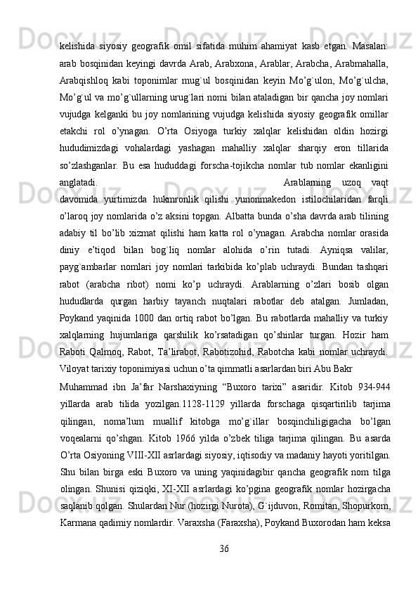 kelishida   siyosiy   geografik   omil   sifatida   muhim   ahamiyat   kasb   etgan.   Masalan:
arab  bosqinidan  keyingi  davrda  Arab,  Arabxona,  Arablar,  Arabcha,   Arabmahalla,
Arabqishloq   kabi   toponimlar   mug`ul   bosqinidan   keyin   Mo’g`ulon,   Mo’g`ulcha,
Mo’g`ul va mo’g`ullarning urug`lari nomi bilan ataladigan bir qancha joy nomlari
vujudga  kelganki   bu   joy   nomlarining   vujudga  kelishida   siyosiy   geografik   omillar
etakchi   rol   o’ynagan.   O’rta   Osiyoga   turkiy   xalqlar   kelishidan   oldin   hozirgi
hududimizdagi   vohalardagi   yashagan   mahalliy   xalqlar   sharqiy   eron   tillarida
so’zlashganlar.   Bu   esa   hududdagi   forscha-tojikcha   nomlar   tub   nomlar   ekanligini
anglatadi.           Arablarning   uzoq   vaqt
davomida   yurtimizda   hukmronlik   qilishi   yunonmakedon   istilochilaridan   farqli
o’laroq joy nomlarida o’z aksini  topgan. Albatta bunda o’sha davrda arab tilining
adabiy   til   bo’lib   xizmat   qilishi   ham   katta   rol   o’ynagan.   Arabcha   nomlar   orasida
diniy   e’tiqod   bilan   bog`liq   nomlar   alohida   o’rin   tutadi.   Ayniqsa   valilar,
payg`ambarlar   nomlari   joy   nomlari   tarkibida   ko’plab   uchraydi.   Bundan   tashqari
rabot   (arabcha   ribot)   nomi   ko’p   uchraydi.   Arablarning   o’zlari   bosib   olgan
hududlarda   qurgan   harbiy   tayanch   nuqtalari   rabotlar   deb   atalgan.   Jumladan,
Poykand yaqinida 1000 dan ortiq rabot  bo’lgan. Bu rabotlarda mahalliy va turkiy
xalqlarning   hujumlariga   qarshilik   ko’rsatadigan   qo’shinlar   turgan.   Hozir   ham
Raboti   Qalmoq,   Rabot,   Ta’lirabot,   Rabotizohid,   Rabotcha   kabi   nomlar   uchraydi.
Viloyat tarixiy toponimiyasi uchun o’ta qimmatli asarlardan biri Abu Bakr 
Muhammad   ibn   Ja’far   Narshaxiyning   “Buxoro   tarixi”   asaridir.   Kitob   934-944
yillarda   arab   tilida   yozilgan.1128-1129   yillarda   forschaga   qisqartirilib   tarjima
qilingan,   noma’lum   muallif   kitobga   mo’g`illar   bosqinchiligigacha   bo’lgan
voqealarni   qo’shgan.   Kitob   1966   yilda   o’zbek   tiliga   tarjima   qilingan.   Bu   asarda
O’rta Osiyoning VIII-XII asrlardagi siyosiy, iqtisodiy va madaniy hayoti yoritilgan.
Shu   bilan   birga   eski   Buxoro   va   uning   yaqinidagibir   qancha   geografik   nom   tilga
olingan.   Shunisi   qiziqki,   XI-XII   asrlardagi   ko’pgina   geografik   nomlar   hozirgacha
saqlanib qolgan. Shulardan Nur (hozirgi Nurota), G`ijduvon, Romitan, Shopurkom,
Karmana qadimiy nomlardir. Varaxsha (Faraxsha), Poykand Buxorodan ham keksa
36  
  