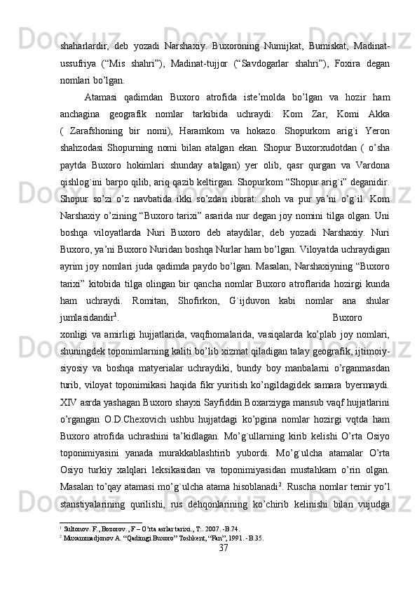 shaharlardir,   deb   yozadi   Narshaxiy.   Buxoroning   Numijkat,   Bumiskat,   Madinat-
ussufriya   (“Mis   shahri”),   Madinat-tujjor   (“Savdogarlar   shahri”),   Foxira   degan
nomlari bo’lgan.
Atamasi   qadimdan   Buxoro   atrofida   iste’molda   bo’lgan   va   hozir   ham
anchagina   geografik   nomlar   tarkibida   uchraydi:   Kom   Zar,   Komi   Akka
(   Zarafshoning   bir   nomi),   Haramkom   va   hokazo.   Shopurkom   arig`i   Yeron
shahzodasi   Shopurning   nomi   bilan   atalgan   ekan.   Shopur   Buxorxudotdan   (   o’sha
paytda   Buxoro   hokimlari   shunday   atalgan)   yer   olib,   qasr   qurgan   va   Vardona
qishlog`ini barpo qilib, ariq qazib keltirgan. Shopurkom “Shopur arig`i” deganidir.
Shopur   so’zi   o’z   navbatida   ikki   so’zdan   iborat:   shoh   va   pur   ya’ni   o’g`il.   Kom
Narshaxiy o’zining “Buxoro tarixi” asarida nur degan joy nomini tilga olgan. Uni
boshqa   viloyatlarda   Nuri   Buxoro   deb   ataydilar,   deb   yozadi   Narshaxiy.   Nuri
Buxoro, ya’ni Buxoro Nuridan boshqa Nurlar ham bo’lgan. Viloyatda uchraydigan
ayrim joy nomlari juda qadimda paydo bo’lgan. Masalan, Narshaxiyning “Buxoro
tarixi”   kitobida   tilga   olingan   bir   qancha   nomlar   Buxoro   atroflarida   hozirgi   kunda
ham   uchraydi.   Romitan,   Shofirkon,   G`ijduvon   kabi   nomlar   ana   shular
jumlasidandir 1
.       Buxoro
xonligi   va   amirligi   hujjatlarida,   vaqfnomalarida,   vasiqalarda   ko’plab   joy   nomlari,
shuningdek toponimlarning kaliti bo’lib xizmat qiladigan talay geografik, ijtimoiy-
siyosiy   va   boshqa   matyerialar   uchraydiki,   bundy   boy   manbalarni   o’rganmasdan
turib,   viloyat   toponimikasi   haqida   fikr   yuritish   ko’ngildagidek   samara   byermaydi.
XIV asrda yashagan Buxoro shayxi Sayfiddin Boxarziyga mansub vaqf hujjatlarini
o’rgangan   O.D.Chexovich   ushbu   hujjatdagi   ko’pgina   nomlar   hozirgi   vqtda   ham
Buxoro   atrofida   uchrashini   ta’kidlagan.   Mo’g`ullarning   kirib   kelishi   O’rta   Osiyo
toponimiyasini   yanada   murakkablashtirib   yubordi.   Mo’g`ulcha   atamalar   O’rta
Osiyo   turkiy   xalqlari   leksikasidan   va   toponimiyasidan   mustahkam   o’rin   olgan.
Masalan to’qay atamasi mo’g`ulcha atama hisoblanadi 2
. Ruscha nomlar temir yo’l
stanstiyalarining   qurilishi,   rus   dehqonlarining   ko’chirib   kelinishi   bilan   vujudga
1
 Sultonov. F., Bozorov., F – O’rta asrlar tarixi., T:. 2007. -B.74. 
2
  Muxammadjonov A. “Qadimgi Buxoro” Toshkent, “Fan”, 1991. -B.35.
37  
  