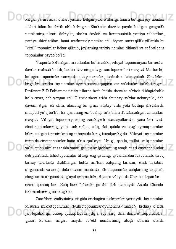 kelgan ya’ni ruslar o’zlari yashab kelgan yoki o’zlariga tanish bo’lgan joy nomlari
o’zlari   bilan   ko’chirib   olib   kelingan.   Sho’rolar   davrida   paydo   bo’lgan   geografik
nomlarning   aksari   dohiylar,   sho’ro   davlati   va   kommunistik   partiya   rahbarlari,
partiya   shiorlaridan   iborat   mafkuraviy   nomlar   edi.   Aynan   mustaqillik   yillarida   bu
“qizil” toponimlar bekor qilinib, joylarning tarixiy nomlari tiklandi va sof xalqona
toponimlar paydo bo’ldi.      
  Yuqorida keltirilgan misollardan ko’rinadiki, viloyat toponomiyasi bir necha
davrlar mahsuli bo’lib, har bir davrning o’ziga xos toponimlari mavjud. Ma’lumki,
ko’pgina   toponimlar   zaminida   oddiy   atamalar,   turdosh   so’zlar   yotadi.   Shu   bilan
birga   bir   qancha   joy   nomlari   ayrim   shevalargagina   xos   so’zlardan   tarkib   topgan.
Professor   E.D.Polivanov   turkiy   tillarda   hech   birida   shevalar   o’zbek   tilidagichalik
ko’p   emas,   deb   yozgan   edi.   O’zbek   shevalarida   shunday   so’zlar   uchraydiki,   deb
davom   etgan   edi   olim,   ularning   bir   qismi   adabiy   tilda   yoki   boshqa   shevalarda
muqobil yo’q bo’lib, bir qismining esa boshqa so’z bilan ifodalanadigan variantlari
mavjud.   Viloyat   toponimiyasining   xaraktyerli   xususiyatlaridan   yana   biri   unda
etnotoponimlarning,   ya’ni   turli   millat,   xalq,   elat,   qabila   va   urug`-aymoq   nomlari
bilan  atalgan  toprnimlarning  nihoyatda  keng  tarqalganligidir.  Viloyat   joy  nomlari
tizimida   etnotoponimlar   katta   o’rin   egallaydi.   Urug`,   qabila,   millat,   xalq   nomlari
ya’ni etnoninimlar asosida yaratilgan manzilgohlarning atoqli otlari etnotoponimlar
deb   yuritiladi.   Etnotoponimlar   tildagi   eng   qadimgi   qatlamlardan   hisoblanib,   uzoq
tarixiy   davrlarda   shakllangan   holda   ma’lum   xalqning   tarixini,   etnik   tarkibini
o’rganishda va aniqlashda muhim manbadir. Etnotoponimlar xalqlarning tarqalish
chegarasini o’rganishda g`oyat qimmatlidir. Buxoro viloyatida Chandir degan bir 
necha   qishloq   bor.   Xalq   buni   “chandir   go’sht”   deb   izohlaydi.   Aslida   Chandir
turkmanlarning bir urug`idir.        
Zarafshon  vodiysining   etagida  anchagina  turkmanlar   yashaydi.  Joy   nomlari
xususan   mikrotoponimlar   (Mikrotoponimlar-(yunoncha-"mikro"-   kichik)   o’zida
jar, tepalik, qir, buloq, quduq, hovuz, jilg`a, soy, ariq, dala, dasht o’tloq, mahalla,
guzar,   ko’cha,   singari   mayda   ob’ekt   nomlarining   atoqli   otlarini   o’zida
38  
  