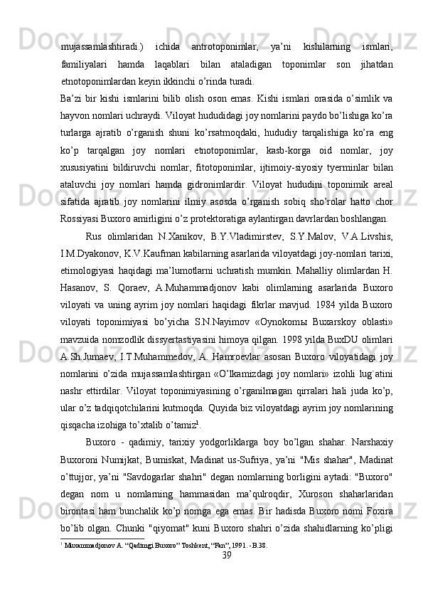 mujassamlashtiradi.)   ichida   antrotoponimlar,   ya’ni   kishilarning   ismlari,
familiyalari   hamda   laqablari   bilan   ataladigan   toponimlar   son   jihatdan
etnotoponimlardan keyin ikkinchi o’rinda turadi. 
Ba’zi   bir   kishi   ismlarini   bilib   olish   oson   emas.   Kishi   ismlari   orasida   o’simlik   va
hayvon nomlari uchraydi. Viloyat hududidagi joy nomlarini paydo bo’lishiga ko’ra
turlarga   ajratib   o’rganish   shuni   ko’rsatmoqdaki,   hududiy   tarqalishiga   ko’ra   eng
ko’p   tarqalgan   joy   nomlari   etnotoponimlar,   kasb-korga   oid   nomlar,   joy
xususiyatini   bildiruvchi   nomlar,   fitotoponimlar,   ijtimoiy-siyosiy   tyerminlar   bilan
ataluvchi   joy   nomlari   hamda   gidronimlardir.   Viloyat   hududini   toponimik   areal
sifatida   ajratib   joy   nomlarini   ilmiy   asosda   o’rganish   sobiq   sho’rolar   hatto   chor
Rossiyasi Buxoro amirligini o’z protektoratiga aylantirgan davrlardan boshlangan.
Rus   olimlaridan   N.Xanikov,   B.Y.Vladimirstev,   S.Y.Malov,   V.A.Livshis,
I.M.Dyakonov, K.V.Kaufman kabilarning asarlarida viloyatdagi joy-nomlari tarixi,
etimologiyasi   haqidagi   ma’lumotlarni   uchratish   mumkin.   Mahalliy   olimlardan   H.
Hasanov,   S.   Qoraev,   A.Muhammadjonov   kabi   olimlarning   asarlarida   Buxoro
viloyati   va   uning   ayrim   joy   nomlari   haqidagi   fikrlar   mavjud.   1984   yilda   Buxoro
viloyati   toponimiyasi   bo’yicha   S.N.Nayimov   «Oynokom ы   Buxarskoy   oblasti»
mavzuida nomzodlik dissyertastiyasini himoya qilgan. 1998 yilda BuxDU olimlari
A.Sh.Jumaev,   I.T.Muhammedov,   A.   Hamroevlar   asosan   Buxoro   viloyatidagi   joy
nomlarini   o’zida   mujassamlashtirgan   «O’lkamizdagi   joy   nomlari»   izohli   lug`atini
nashr   ettirdilar.   Viloyat   toponimiyasining   o’rganilmagan   qirralari   hali   juda   ko’p,
ular o’z tadqiqotchilarini kutmoqda. Quyida biz viloyatdagi ayrim joy nomlarining
qisqacha izohiga to’xtalib o’tamiz 1
.              
Buxoro   -   qadimiy,   tarixiy   yodgorliklarga   boy   bo’lgan   shahar.   Narshaxiy
Buxoroni   Numijkat,   Bumiskat,   Madinat   us-Sufriya,   ya’ni   "Mis   shahar",   Madinat
o’ttujjor, ya’ni  "Savdogarlar  shahri" degan  nomlarning borligini  aytadi:  "Buxoro"
degan   nom   u   nomlarning   hammasidan   ma’qulroqdir,   Xuroson   shaharlaridan
birontasi   ham   bunchalik   ko’p   nomga   ega   emas.   Bir   hadisda   Buxoro   nomi   Foxira
bo’lib  olgan.  Chunki   "qiyomat"  kuni   Buxoro  shahri   o’zida  shahidlarning  ko’pligi
1
  Muxammadjonov A. “Qadimgi Buxoro” Toshkent, “Fan”, 1991. -B.38.
39  
  