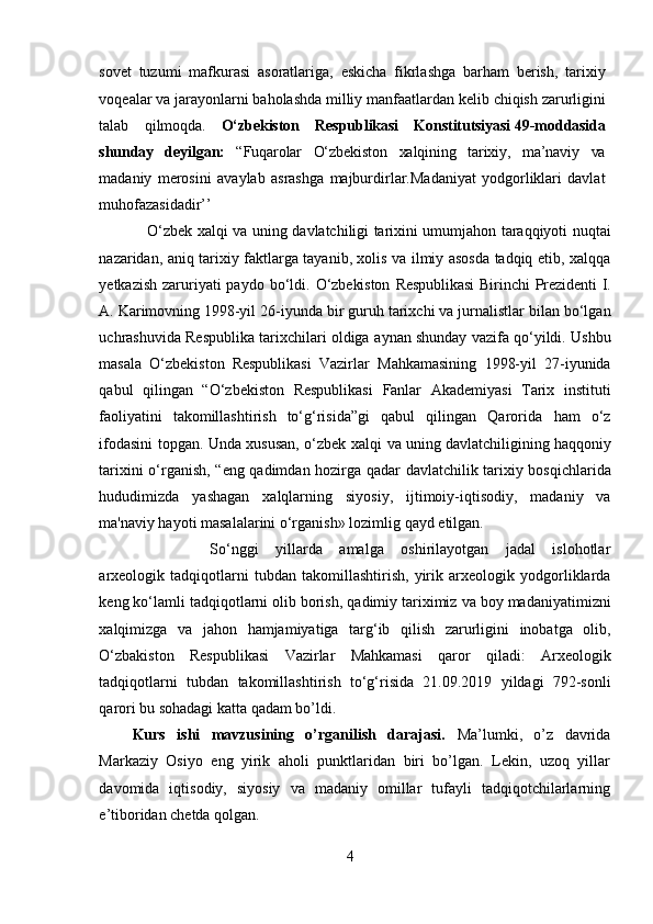 sovet   tuzumi   mafkurasi   asoratlariga,   eskicha   fikrlashga   barham   berish,   tarixiy
voqealar   va   jarayonlarni   baholashda   milliy   manfaatlardan   kelib   chiqish   zarurligini
talab   qilmoqda.   O‘zbekiston   Respublikasi   Konstitutsiyasi   49-moddasida
shunday   deyilgan:   “Fuqarolar   O‘zbekiston   xalqining   tarixiy,   ma’naviy   va
madaniy   merosini   avaylab   asrashga   majburdirlar.Madaniyat   yodgorliklari   davlat
muhofazasidadir’’
   O‘zbek   xalqi va   uning   davlatchiligi   tarixini   umumjahon   taraqqiyoti   nuqtai
nazaridan,   aniq   tarixiy   faktlarga   tayanib, xolis va ilmiy asosda tadqiq etib, xalqqa
yetkazish  zaruriyati  paydo bo‘ldi.   O‘zbekiston   Respublikasi  Birinchi   Prezidenti   I.
A.   Karimovning   1998-yil   26-iyunda   bir guruh   tarixchi va jurnalistlar bilan bo‘lgan
uchrashuvida Respublika tarixchilari oldiga   aynan shunday vazifa qo‘yildi. Ushbu
masala   O‘zbekiston   Respublikasi   Vazirlar   Mahkamasining   1998-yil   27-iyunida
qabul   qilingan   “O‘zbekiston   Respublikasi   Fanlar   Akademiyasi   Tarix   instituti
faoliyatini   takomillashtirish   to‘g‘risida”gi   qabul   qilingan   Qarorida   ham   o‘z
ifodasini   topgan.   Unda   xususan,   o‘zbek   xalqi   va   uning davlatchiligining haqqoniy
tarixini   o‘rganish,   “eng   qadimdan   hozirga   qadar   davlatchilik   tarixiy   bosqichlarida
hududimizda   yashagan   xalqlarning   siyosiy,   ijtimoiy-iqtisodiy,   madaniy   va
ma'naviy hayoti masalalarini o‘rganish» lozimlig   qayd etilgan. 
So‘nggi   yillarda   amalga   oshirilayotgan   jadal   islohotlar
arxeologik   tadqiqotlarni   tubdan   takomillashtirish,   yirik   arxeologik   yodgorliklarda
keng   ko‘lamli   tadqiqotlarni   olib   borish,   qadimiy   tariximiz   va   boy   madaniyatimizni
xalqimizga   va   jahon   hamjamiyatiga   targ‘ib   qilish   zarurligini   inobatga   olib,
O‘zbakiston   Respublikasi   Vazirlar   Mahkamasi   qaror   qiladi:   Arxeologik
tadqiqotlarni   tubdan   takomillashtirish   to‘g‘risida   21.09.2019   yildagi   792-sonli
qarori bu sohadagi katta qadam bo’ldi.
Kurs   ishi   mavzusining   o’rganilish   darajasi.   Ma’lumki,   o’z   davrida
Markaziy   Osiyo   eng   yirik   aholi   punktlaridan   biri   bo’lgan.   Lekin,   uzoq   yillar
davomida   iqtisodiy,   siyosiy   va   madaniy   omillar   tufayli   tadqiqotchilarlarning
e’tiboridan chetda qolgan.
4  
  