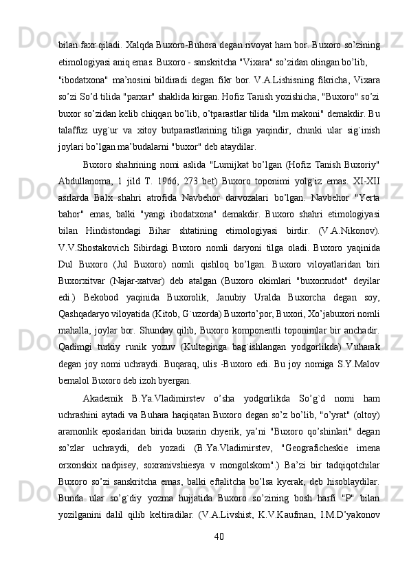 bilan faxr qiladi. Xalqda Buxoro-Buhora degan rivoyat ham bor. Buxoro so’zining
etimologiyasi aniq emas. Buxoro - sanskritcha "Vixara" so’zidan olingan bo’lib, 
"ibodatxona"   ma’nosini   bildiradi   degan   fikr   bor.   V.A.Lishisning   fikricha,   Vixara
so’zi So’d tilida "parxar" shaklida kirgan. Hofiz Tanish yozishicha, "Buxoro" so’zi
buxor so’zidan kelib chiqqan bo’lib, o’tparastlar tilida "ilm makoni" demakdir. Bu
talaffuz   uyg`ur   va   xitoy   butparastlarining   tiliga   yaqindir,   chunki   ular   sig`inish
joylari bo’lgan ma’budalarni "buxor" deb ataydilar.      
  Buxoro   shahrining   nomi   aslida   "Lumijkat   bo’lgan   (Hofiz   Tanish   Buxoriy"
Abdullanoma,   1   jild   T.   1966,   273   bet)   Buxoro   toponimi   yolg`iz   emas.   XI-XII
asrlarda   Balx   shahri   atrofida   Navbehor   darvozalari   bo’lgan.   Navbehor   "Yerta
bahor"   emas,   balki   "yangi   ibodatxona"   demakdir.   Buxoro   shahri   etimologiyasi
bilan   Hindistondagi   Bihar   shtatining   etimologiyasi   birdir.   (V.A.Nikonov).
V.V.Shostakovich   Sibirdagi   Buxoro   nomli   daryoni   tilga   oladi.   Buxoro   yaqinida
Dul   Buxoro   (Jul   Buxoro)   nomli   qishloq   bo’lgan.   Buxoro   viloyatlaridan   biri
Buxorxitvar   (Najar-xatvar)   deb   atalgan   (Buxoro   okimlari   "buxorxudot"   deyilar
edi.)   Bekobod   yaqinida   Buxorolik,   Janubiy   Uralda   Buxorcha   degan   soy,
Qashqadaryo viloyatida (Kitob, G`uzorda) Buxorto’por, Buxori, Xo’jabuxori nomli
mahalla,   joylar   bor.   Shunday   qilib,   Buxoro   komponentli   toponimlar   bir   anchadir.
Qadimgi   turkiy   runik   yozuv   (Kulteginga   bag`ishlangan   yodgorlikda)   Vuharak
degan   joy   nomi   uchraydi.   Buqaraq,   ulis   -Buxoro   edi.   Bu   joy   nomiga   S.Y.Malov
bemalol Buxoro deb izoh byergan.           
  Akademik   B.Ya.Vladimirstev   o’sha   yodgorlikda   So’g`d   nomi   ham
uchrashini  aytadi  va Buhara  haqiqatan Buxoro degan so’z  bo’lib, "o’yrat"  (oltoy)
aramonlik   eposlaridan   birida   buxarin   chyerik,   ya’ni   "Buxoro   qo’shinlari"   degan
so’zlar   uchraydi,   deb   yozadi   (B.Ya.Vladimirstev,   "Geograficheskie   imena
orxonskix   nadpisey,   soxranivshiesya   v   mongolskom".)   Ba’zi   bir   tadqiqotchilar
Buxoro   so’zi   sanskritcha   emas,   balki   eftalitcha   bo’lsa   kyerak,   deb   hisoblaydilar.
Bunda   ular   so’g`diy   yozma   hujjatida   Buxoro   so’zining   bosh   harfi   "P"   bilan
yozilganini   dalil   qilib   keltiradilar.   (V.A.Livshist,   K.V.Kaufman,   I.M.D’yakonov
40  
  