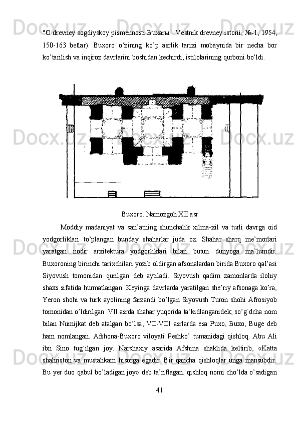 "O drevney sogdiyskoy pismennosti Buxar ы ". Vestnik drevney istorii, №-1, 1954,
150-163   betlar).   Buxoro   o’zining   ko’p   asrlik   tarixi   mobaynida   bir   necha   bor
ko’tarilish va inqiroz davrlarini boshidan kechirdi, istilolarining qurboni bo’ldi.   
 
Buxoro. Namozgoh XII asr
Moddiy   madaniyat   va   san’atning   shunchalik   xilma-xil   va   turli   davrga   oid
yodgorliklari   to’plangan   bunday   shaharlar   juda   oz.   Shahar   sharq   me’morlari
yaratgan   nodir   arxitektura   yodgorliklari   bilan   butun   dunyoga   ma’lumdir.
Buxoroning birinchi tarixchilari yozib oldirgan afsonalardan birida Buxoro qal’asi
Siyovush   tomonidan   qurilgan   deb   aytiladi.   Siyovush   qadim   zamonlarda   ilohiy
shaxs sifatida hurmatlangan. Keyinga davrlarda yaratilgan she’riy afsonaga ko’ra,
Yeron   shohi   va   turk   ayolining   farzandi   bo’lgan   Siyovush   Turon   shohi   Afrosiyob
tomonidan o’ldirilgan. VII asrda shahar yuqorida ta’kidlanganidek; so’g`dcha nom
bilan   Numijkat   deb   atalgan   bo’lsa,   VII-VIII   asrlarda   esa   Puxo,   Buxo,   Buge   deb
ham   nomlangan.   Afshona-Buxoro   viloyati   Peshko’   tumanidagi   qishloq.   Abu   Ali
ibn   Sino   tug`ilgan   joy.   Narshaxiy   asarida   Afshina   shaklida   keltirib,   «Katta
shahriston   va   mustahkam   hisorga   egadir.   Bir   qancha   qishloqlar   unga   mansubdir.
Bu yer duo qabul bo’ladigan joy» deb ta’riflagan. qishloq nomi cho’lda o’sadigan
41  
  