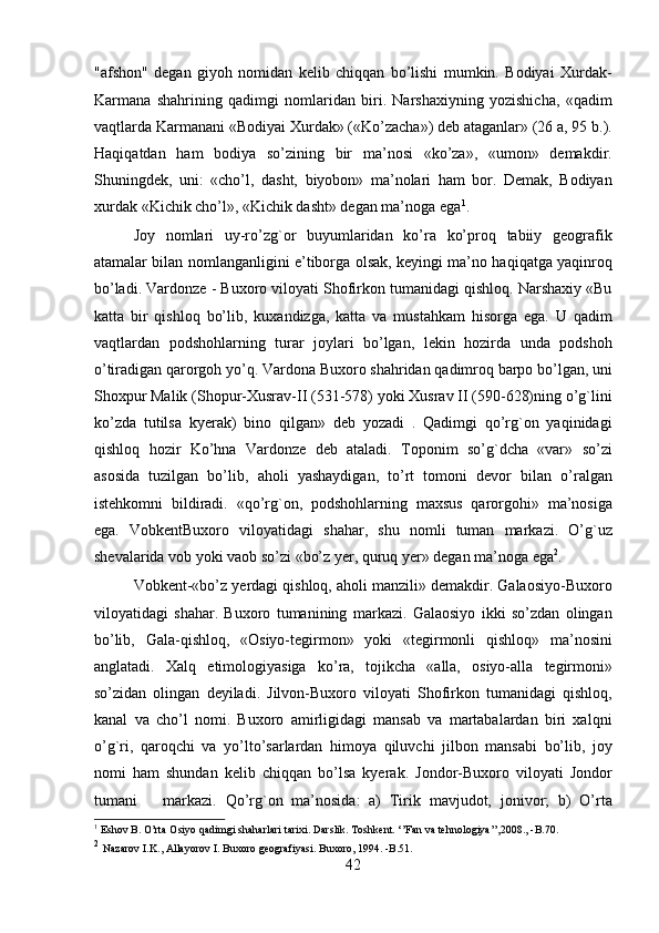 "afshon"   degan   giyoh   nomidan   kelib   chiqqan   bo’lishi   mumkin.   Bodiyai   Xurdak-
Karmana   shahrining   qadimgi   nomlaridan   biri.   Narshaxiyning   yozishicha,   «qadim
vaqtlarda Karmanani «Bodiyai Xurdak» («Ko’zacha») deb ataganlar» (26 a, 95 b.).
Haqiqatdan   ham   bodiya   so’zining   bir   ma’nosi   «ko’za»,   «umon»   demakdir.
Shuningdek,   uni:   «cho’l,   dasht,   biyobon»   ma’nolari   ham   bor.   Demak,   Bodiyan
xurdak «Kichik cho’l», «Kichik dasht» degan ma’noga ega 1
.     
  Joy   nomlari   uy-ro’zg`or   buyumlaridan   ko’ra   ko’proq   tabiiy   geografik
atamalar bilan nomlanganligini e’tiborga olsak, keyingi ma’no haqiqatga yaqinroq
bo’ladi. Vardonze - Buxoro viloyati Shofirkon tumanidagi qishloq. Narshaxiy «Bu
katta   bir   qishloq   bo’lib,   kuxandizga,   katta   va   mustahkam   hisorga   ega.   U   qadim
vaqtlardan   podshohlarning   turar   joylari   bo’lgan,   lekin   hozirda   unda   podshoh
o’tiradigan qarorgoh yo’q. Vardona Buxoro shahridan qadimroq barpo bo’lgan, uni
Shoxpur Malik (Shopur-Xusrav-II (531-578) yoki Xusrav II (590-628)ning o’g`lini
ko’zda   tutilsa   kyerak)   bino   qilgan»   deb   yozadi   .   Qadimgi   qo’rg`on   yaqinidagi
qishloq   hozir   Ko’hna   Vardonze   deb   ataladi.   Toponim   so’g`dcha   «var»   so’zi
asosida   tuzilgan   bo’lib,   aholi   yashaydigan,   to’rt   tomoni   devor   bilan   o’ralgan
istehkomni   bildiradi.   «qo’rg`on,   podshohlarning   maxsus   qarorgohi»   ma’nosiga
ega.   VobkentBuxoro   viloyatidagi   shahar,   shu   nomli   tuman   markazi.   O’g`uz
shevalarida vob yoki vaob so’zi «bo’z yer, quruq yer» degan ma’noga ega 2
.    
  Vobkent-«bo’z yerdagi qishloq, aholi manzili» demakdir. Galaosiyo-Buxoro
viloyatidagi   shahar.   Buxoro   tumanining   markazi.   Galaosiyo   ikki   so’zdan   olingan
bo’lib,   Gala-qishloq,   «Osiyo-tegirmon»   yoki   «tegirmonli   qishloq»   ma’nosini
anglatadi.   Xalq   etimologiyasiga   ko’ra,   tojikcha   «alla,   osiyo-alla   tegirmoni»
so’zidan   olingan   deyiladi.   Jilvon-Buxoro   viloyati   Shofirkon   tumanidagi   qishloq,
kanal   va   cho’l   nomi.   Buxoro   amirligidagi   mansab   va   martabalardan   biri   xalqni
o’g`ri,   qaroqchi   va   yo’lto’sarlardan   himoya   qiluvchi   jilbon   mansabi   bo’lib,   joy
nomi   ham   shundan   kelib   chiqqan   bo’lsa   kyerak.   Jondor-Buxoro   viloyati   Jondor
tumani       markazi.   Qo’rg`on   ma’nosida:   a)   Tirik   mavjudot,   jonivor;   b)   O’rta
1
 Eshov B. O’rta Osiyo qadimgi shaharlari tarixi. Darslik. Toshkent. ‘’Fan va tehnologiya’’,2008., -B.70.
2
  Nazarov I.K., Allayorov I. Buxoro geografiyasi. Buxoro, 1994. -B.51.  
42