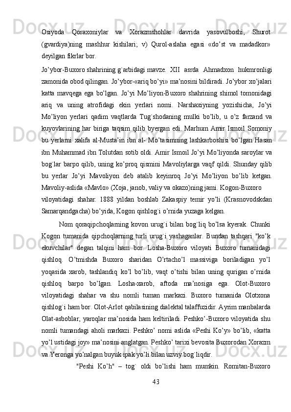 Osiyoda   Qoraxoniylar   va   Xorazmshohlar   davrida   yasovulboshi,   Shurot
(gvardiya)ning   mashhur   kishilari;   v)   Qurol-aslaha   egasi   «do’st   va   madadkor»
deyilgan fikrlar bor. 
Jo’ybor-Buxoro shahrining g`arbidagi mavze.   XII   asrda   Ahmadxon   hukmronligi
zamonida obod qilingan. Jo’ybor-«ariq bo’yi» ma’nosini bildiradi. Jo’ybor xo’jalari
katta  mavqega  ega   bo’lgan.  Jo’yi  Mo’liyon-Buxoro  shahrining  shimol  tomonidagi
ariq   va   uning   atrofidagi   ekin   yerlari   nomi.   Narshaxiyning   yozishicha,   Jo’yi
Mo’liyon   yerlari   qadim   vaqtlarda   Tug`shodaning   mulki   bo’lib,   u   o’z   farzand   va
kuyovlarining   har   biriga   taqsim   qilib  byergan   edi.  Marhum   Amir   Ismoil   Somoniy
bu   yerlarni   xalifa   al-Musta’in   ibn   al-   Mo’tasimning   lashkarboshisi   bo’lgan   Hasan
ibn Muhammad ibn Tolutdan sotib oldi. Amir Ismoil Jo’yi Mo’liyonda saroylar va
bog`lar  barpo qilib, uning ko’proq qismini  Mavoliylarga vaqf  qildi. Shunday qilib
bu   yerlar   Jo’yi   Mavoliyon   deb   atalib   keyinroq   Jo’yi   Mo’liyon   bo’lib   ketgan.
Mavoliy-aslida «Mavlo» (Xoja, janob, valiy va okazo)ning jami.  Kogon-Buxoro
viloyatidagi   shahar.   1888   yildan   boshlab   Zakaspiy   temir   yo’li   (Krasnovodskdan
Samarqandgacha) bo’yida, Kogon qishlog`i o’rnida yuzaga kelgan.          
Nom   qoraqipchoqlarning  kovon   urug`i   bilan   bog`liq   bo’lsa   kyerak.   Chunki
Kogon   tumanida   qipchoqlarning   turli   urug`i   yashaganlar.   Bundan   tashqari   "ko’k
ekuvchilar"   degan   talqini   ham   bor.   Losha-Buxoro   viloyati   Buxoro   tumanidagi
qishloq.   O’tmishda   Buxoro   sharidan   O’rtacho’l   massiviga   boriladigan   yo’l
yoqasida   xarob,   tashlandiq   ko’l   bo’lib,   vaqt   o’tishi   bilan   uning   qurigan   o’rnida
qishloq   barpo   bo’lgan.   Losha-xarob,   aftoda   ma’nosiga   ega.   Olot-Buxoro
viloyatidagi   shahar   va   shu   nomli   tuman   markazi.   Buxoro   tumanida   Olotxona
qishlog`i ham bor. Olot-Arlot qabilasining dialektal talaffuzidir. Ayrim manbalarda
Olat-asboblar, yaroqlar ma’nosida ham  keltiriladi. Peshko’-Buxoro viloyatida shu
nomli  tumandagi  aholi  markazi.  Peshko’  nomi  aslida  «Peshi  Ko’y» bo’lib, «katta
yo’l ustidagi joy» ma’nosini anglatgan. Peshko’ tarixi bevosita Buxorodan Xorazm
va Yeronga yo’nalgan buyuk ipak yo’li bilan uzviy bog`liqdir.       
"Peshi   Ko’h"   –   tog`   oldi   bo’lishi   ham   mumkin.   Romitan-Buxoro
43  
  