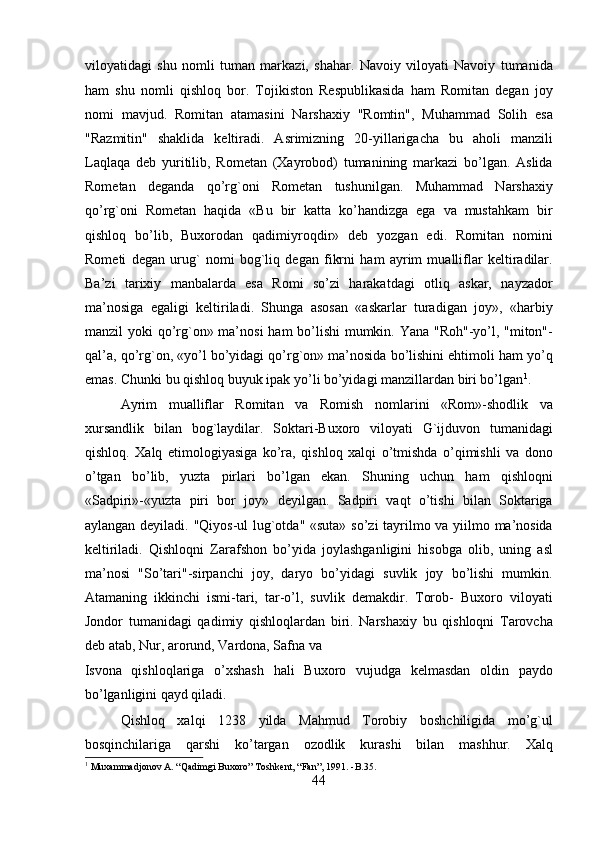 viloyatidagi   shu   nomli   tuman   markazi,   shahar.   Navoiy   viloyati   Navoiy   tumanida
ham   shu   nomli   qishloq   bor.   Tojikiston   Respublikasida   ham   Romitan   degan   joy
nomi   mavjud.   Romitan   atamasini   Narshaxiy   "Romtin",   Muhammad   Solih   esa
"Razmitin"   shaklida   keltiradi.   Asrimizning   20-yillarigacha   bu   aholi   manzili
Laqlaqa   deb   yuritilib,   Rometan   (Xayrobod)   tumanining   markazi   bo’lgan.   Aslida
Rometan   deganda   qo’rg`oni   Rometan   tushunilgan.   Muhammad   Narshaxiy
qo’rg`oni   Rometan   haqida   «Bu   bir   katta   ko’handizga   ega   va   mustahkam   bir
qishloq   bo’lib,   Buxorodan   qadimiyroqdir»   deb   yozgan   edi.   Romitan   nomini
Rometi   degan   urug`   nomi   bog`liq   degan   fikrni   ham   ayrim   mualliflar   keltiradilar.
Ba’zi   tarixiy   manbalarda   esa   Romi   so’zi   harakatdagi   otliq   askar,   nayzador
ma’nosiga   egaligi   keltiriladi.   Shunga   asosan   «askarlar   turadigan   joy»,   «harbiy
manzil yoki qo’rg`on» ma’nosi  ham bo’lishi  mumkin. Yana "Roh"-yo’l, "miton"-
qal’a, qo’rg`on, «yo’l bo’yidagi qo’rg`on» ma’nosida bo’lishini ehtimoli ham yo’q
emas. Chunki bu qishloq buyuk ipak yo’li bo’yidagi manzillardan biri bo’lgan 1
.
  Ayrim   mualliflar   Romitan   va   Romish   nomlarini   «Rom»-shodlik   va
xursandlik   bilan   bog`laydilar.   Soktari-Buxoro   viloyati   G`ijduvon   tumanidagi
qishloq.   Xalq   etimologiyasiga   ko’ra,   qishloq   xalqi   o’tmishda   o’qimishli   va   dono
o’tgan   bo’lib,   yuzta   pirlari   bo’lgan   ekan.   Shuning   uchun   ham   qishloqni
«Sadpiri»-«yuzta   piri   bor   joy»   deyilgan.   Sadpiri   vaqt   o’tishi   bilan   Soktariga
aylangan deyiladi. "Qiyos-ul lug`otda" «suta» so’zi tayrilmo va yiilmo ma’nosida
keltiriladi.   Qishloqni   Zarafshon   bo’yida   joylashganligini   hisobga   olib,   uning   asl
ma’nosi   "So’tari"-sirpanchi   joy,   daryo   bo’yidagi   suvlik   joy   bo’lishi   mumkin.
Atamaning   ikkinchi   ismi-tari,   tar-o’l,   suvlik   demakdir.   Torob-   Buxoro   viloyati
Jondor   tumanidagi   qadimiy   qishloqlardan   biri.   Narshaxiy   bu   qishloqni   Tarovcha
deb atab, Nur, arorund, Vardona, Safna va 
Isvona   qishloqlariga   o’xshash   hali   Buxoro   vujudga   kelmasdan   oldin   paydo
bo’lganligini qayd qiladi.        
Qishloq   xalqi   1238   yilda   Mahmud   Torobiy   boshchiligida   mo’g`ul
bosqinchilariga   qarshi   ko’targan   ozodlik   kurashi   bilan   mashhur.   Xalq
1
  Muxammadjonov A. “Qadimgi Buxoro” Toshkent, “Fan”, 1991. -B.35.
44  
  