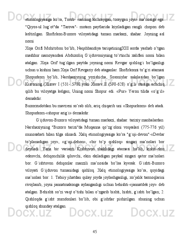 etimologiyasiga ko’ra, Torob- «arining kichraygan, toraygan joyi» ma’nosiga ega.
"Qiyos-ul   lug`ot"da   "Tarova"-   motam   paytlarida   kiyiladigan   rangli   chopon   deb
keltirilgan.   Shofirkon-Buxoro   viloyatidagi   tuman   markazi,   shahar.   Joyning   asl
nomi 
Xoja   Orifi   Mohitobon   bo’lib,   Naqshbandiya   tariqatiningXIII   asrda   yashab   o’tgan
mashhur   namoyandasi   Abduxoliq   G`ijduvoniyning   to’rtinchi   xalifasi   nomi   bilan
atalgan.   Xoja   Orif   tug`ilgan   paytda   joyning   nomi   Revgar   qishlog`i   bo’lganligi
uchun u kishini ham Xoja Orif Revgariy deb ataganlar. Shofirkonni to’g`ri atamasi
Shopurkom   bo’lib,   Narshaxiyning   yozishicha,   Sosoniylar   sulolasidan   bo’lgan
Kisroning   (Xisrav   I   (531-   5780   yoki   Xisrav   II   (590-628)   o’g`li   otasiga   achchiq
qilib   bu   viloyatga   kelgan;   Uning   nomi   Shopur   edi.   «Pur»   Yeron   tilida   «o’g`il»
demakdir. 
Buxorxudotdan bu mavzeni so’rab olib, ariq chiqarib uni «Shopurkom» deb atadi.
Shopurkom-«shopur arig`i» demakdir.
G`ijduvon-Buxoro viloyatidagi tuman markazi, shahar. tarixiy manbalardan 
Narshaxiyning   "Buxoro   tarixi"da   Muqanna   qo’zg`oloni   voqealari   (775-776   yil)
munosabati   bilan   tilga   olinadi.   Xalq   etimologiyasiga   ko’ra   "g`uji-devon"-«Devlar
to’planadigan   joy»,   «g`uji-dehon»,   «bir   to’p   qishloq»   singari   ma’nolari   bor
deyiladi.   Yana   bir   varianti   Kishtuvon   shaklidagi   atamasi   bo’lib,   kishti-ekin
eekuvchi,   dehqonchilik   qiluvchi,   ekin   ekiladigan   paykal   singari   qator   ma’nolari
bor.   G`ishtuvon   dehqonlar   manzili   ma’nosida   bo’lsa   kyerak.   G`ishti-Buxoro
viloyati   G`ijduvon   tumanidagi   qishloq.   Xalq   etimologiyasiga   ko’ra,   quyidagi
ma’nolari bor: 1. Tabiiy jihatdan qulay joyda joylashganligi, xo’jalik tarmoqlarini
rivojlanib,   joyni   jannatmakonga   aylanganligi   uchun   behishti-«jannatdek   joy»   deb
atalgan. Behishti  so’zi  vaqt  o’tishi  bilan o’zgarib bishti,  hishti, g`ishti  bo’lgan;  2.
Qishloqda   g`isht   xumdonlari   bo’lib,   obi   g`ishtlar   pishirilgan.   shuning   uchun
qishloq shunday atalgan. 
45  
  