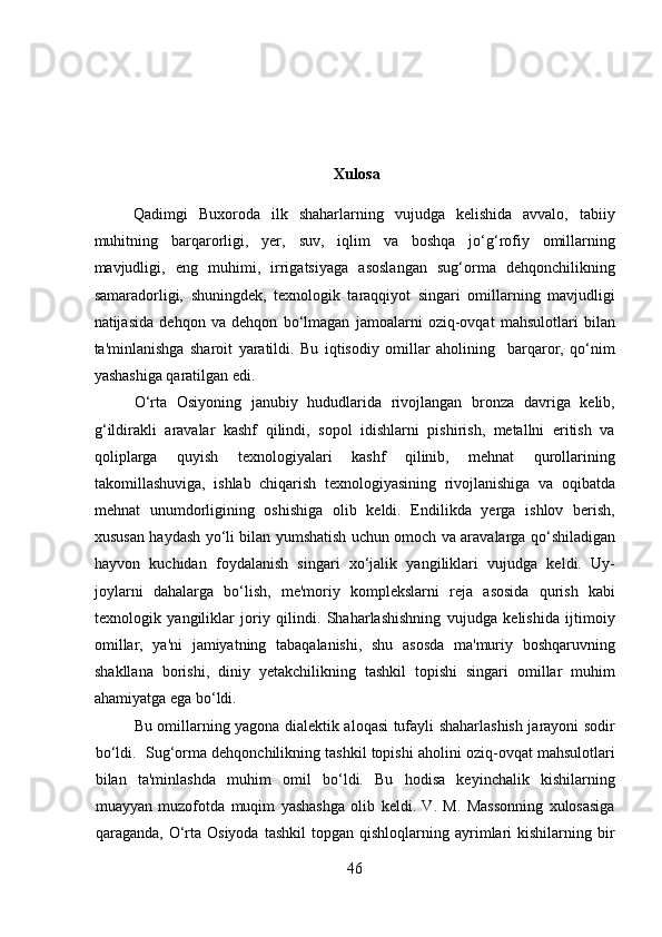 Xulosa
Qadimgi   Buxoroda   ilk   shaharlarning   vujudga   kelishida   avvalo,   tabiiy
muhitning   barqarorligi,   yer,   suv,   iqlim   va   boshqa   jo‘g‘rofiy   omillarning
mavjudligi,   eng   muhimi,   irrigatsiyaga   asoslangan   sug‘orma   dehqonchilikning
samaradorligi,   shuningdek,   texnologik   taraqqiyot   singari   omillarning   mavjudligi
natijasida   dehqon   va   dehqon   bo‘lmagan   jamoalarni   oziq-ovqat   mahsulotlari   bilan
ta'minlanishga   sharoit   yaratildi.   Bu   iqtisodiy   omillar   aholining     barqaror,   qo‘nim
yashashiga qaratilgan edi.            
  O‘rta   Osiyoning   janubiy   hududlarida   rivojlangan   bronza   davriga   kelib,
g‘ildirakli   aravalar   kashf   qilindi,   sopol   idishlarni   pishirish,   metallni   eritish   va
qoliplarga   quyish   texnologiyalari   kashf   qilinib,   mehnat   qurollarining
takomillashuviga,   ishlab   chiqarish   texnologiyasining   rivojlanishiga   va   oqibatda
mehnat   unumdorligining   oshishiga   olib   keldi.   Endilikda   yerga   ishlov   berish,
xususan haydash yo‘li bilan yumshatish uchun omoch va aravalarga qo‘shiladigan
hayvon   kuchidan   foydalanish   singari   xo‘jalik   yangiliklari   vujudga   keldi.   Uy-
joylarni   dahalarga   bo‘lish,   me'moriy   komplekslarni   reja   asosida   qurish   kabi
texnologik   yangiliklar   joriy   qilindi.   Shaharlashishning   vujudga   kelishida   ijtimoiy
omillar,   ya'ni   jamiyatning   tabaqalanishi,   shu   asosda   ma'muriy   boshqaruvning
shakllana   borishi,   diniy   yetakchilikning   tashkil   topishi   singari   omillar   muhim
ahamiyatga ega bo‘ldi. 
Bu omillarning yagona dialektik aloqasi tufayli shaharlashish jarayoni sodir
bo‘ldi.  Sug‘orma dehqonchilikning tashkil topishi aholini oziq-ovqat mahsulotlari
bilan   ta'minlashda   muhim   omil   bo‘ldi.   Bu   hodisa   keyinchalik   kishilarning
muayyan   muzofotda   muqim   yashashga   olib   keldi.   V.   M.   Massonning   xulosasiga
qaraganda,  O‘rta  Osiyoda  tashkil  topgan   qishloqlarning  ayrimlari   kishilarning  bir
46  
  