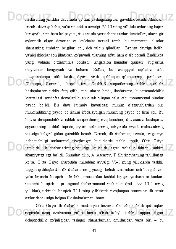 necha ming yilliklar davomida qo‘nim yashaganligidan guvohlik beradi. Masalan,
eneolit davriga kelib, ya'ni miloddan avvalgi IV–III ming yillikda uylarning hajmi
kengayib, soni ham ko‘payadi, shu asosda yashash massivlari kvartallar, ularni gir
aylantirib   olgan   devorlar   va   ko‘chalar   tashkil   topib,   bu   manzarani   olimlar
shaharning   embrion   belgilari   edi,   deb   talqin   qiladilar.     Bronza   davriga   kelib,
ya'niqishloqlar son jihatidan ko‘payadi, ularning sifati ham o‘sib boradi. Endilikda
yangi   vohalar   o‘zlashtirila   boriladi,   irrigatsion   kanallar   quriladi,   sug‘orma
maydonlar   kengayadi   va   hokazo.   Xullas,   bu   taraqqiyot   oqibatda   sifat
o‘zgarishlariga   olib   keldi.   Ayrim   yirik   qishloq-qo‘rg‘onlarning,   jumladan,
Oltintepa,   Gonur-1,   Jarqo‘-   ton,   Dashli-3   singarilarning   ichki   qurilishi
boshqalardan   jiddiy   farq   qilib,   endi   ularda   hovli,   ibodatxona,   hunarmandchilik
kvartallari,   mudofaa   devorlari   bilan   o‘rab   olingan   qal'a   kabi   monumental   binolar
paydo   bo‘ldi.   Bu   davr   ijtimoiy   hayotidagi   muhim   o‘zgarishlardan   biri
mulkchilikning   paydo   bo‘lishini   ifodalaydigan   muhrning   paydo   bo‘lishi   edi.   Bu
hodisa   dehqonchilikda   ishlab   chiqarishning   rivojlanishini,   shu   asosda   boshqaruv
apparatining   tashkil   topishi,   ayrim   kishilarning   ixtiyorida   ziyod   mahsulotning
vujudga   kelganligidan   guvohlik   beradi.   Demak,   ilk   shaharlar,   avvalo,   irrigatsiya
dehqonchiligi   mukammal   rivojlangan   hududlarda   tashkil   topib,   O‘rta   Osiyo
janubida   ilk   shaharlarining   vujudga   kelishida   agrar   xo‘jalik   faktori   muhim
ahamiyatga ega bo‘ldi. Shunday qilib, A. Asqarov, T. Shirinovlarning tahlillariga
ko‘ra,   O‘rta   Osiyo   sharoitida   miloddan   avvalgi   VI–I   ming   yilliklarda   tashkil
topgan  qishloqlardan  ilk  shaharlarning  yuzaga  kelish   dinamikasi  uch   bosqichdan,
ya'ni   birinchi   bosqich   –   kichik   jamoalardan   tashkil   topgan   yashash   makonlari,
ikkinchi   bosqich   –   protogorod-shaharmonand   makonlar   (mil.   avv.   III–I   ming
yilliklar),   uchinchi   bosqich   III–I   ming   yilliklarda   rivojlangan   bronza   va   ilk   temir
asrlarida vujudga kelgan ilk shaharlardan iborat.         
O‘rta   Osiyo   ilk   shaharlar   madaniyati   bevosita   ilk   dehqonchilik   qishloqlari
negizida   uzoq   evolyusion   yo‘lni   bosib   o‘tish   tufayli   tashkil   topgan.   Agrar
dehqonchilik   xo‘jaligidan   tashqari   shaharlashish   omillaridan   yana   biri   –   bu
47  
  