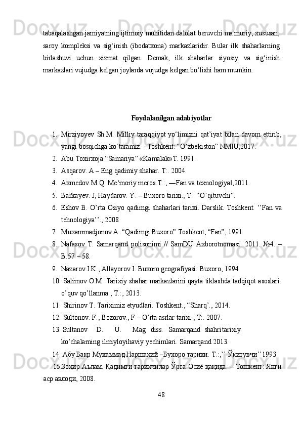 tabaqalashgan jamiyatning ijtimoiy muhitidan dalolat beruvchi ma'muriy, xususan,
saroy   kompleksi   va   sig‘inish   (ibodatxona)   markazlaridir.   Bular   ilk   shaharlarning
birlashuvi   uchun   xizmat   qilgan.   Demak,   ilk   shaharlar   siyosiy   va   sig‘inish
markazlari vujudga kelgan joylarda vujudga kelgan bo‘lishi ham mumkin. 
 
 
Foydalanilgan adabiyotlar
1. Mirziyoyev   Sh.M.   Milliy   taraqqiyot   yo‘limizni   qat’iyat   bilan   davom   ettirib,
yangi   bosqichga   ko‘taramiz.   –Toshkent: “O‘zbekiston”   NMIU,2017.
2. Abu   Toxirxoja   “Samariya”   «Kamalak»T.   1991.
3. Asqarov.   A   –   Eng   qadimiy   shahar. T:.   2004.
4. Axmedov.M.Q.   Me‘moriy   meros.T.:,   ―Fan   va   texnologiya ,2011.‖
5. Barkayev. J, Haydarov. Y. – Buxoro tarixi., T.: “O’qituvchi”. 
6. Eshov   B.   O’rta   Osiyo   qadimgi   shaharlari   tarixi.   Darslik.   Toshkent.   ‘’Fan   va
tehnologiya’’.,   2008
7. Muxammadjonov A. “Qadimgi Buxoro” Toshkent, “Fan”, 1991  
8. Nafasov   T.   Samarqand   polisonimi   //   SamDU   Axborotnomasi.   2011.   №4.   –
B.57   – 58.
9. Nazarov   I.K.,   Allayorov I.   Buxoro geografiyasi.   Buxoro,   1994
10.  Salimov   O.M.   Tarixiy   shahar   markazlarini   qayta   tiklashda   tadqiqot   asoslari.
o’quv qo’llanma.,   T.:,   2013.
11.  Shirinov T. Tariximiz etyudlari. Toshkent., “Sharq’., 2014.
12.  Sultonov.   F.,   Bozorov.,   F   –   O’rta   asrlar   tarixi.,   T:.   2007.
     13.  Sultanov D. U. Mag diss. Samarqand shahri tarixiy
ko’chalarning   ilmiyloyihaviy yechimlari.   Samarqand 2013.
      14. Абу Бакр Мухаммад Наршахий  – Бухоро тарихи.   Т .:,’’  Ў қитувчи ’’1993
     15 . Зоҳир   Аълам .   Қадимги   тарихчилар   Ўрта   Осиё   ҳақида .   –   Тошкент :   Янги
аср   авлоди ,   2008.
48  
  