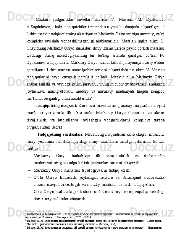 Mazkur   yodgorliklar   sovetlar   davrida   V.   Masson,   M.   Dyakonov,
A.Sagdulayev,   1
  kabi tadqiqotchilar tomonidan u yoki  bu darajada o’rganilgan .   2
Lekin mazkur tadqiqotlarning aksariyatida Markaziy Osiyo tarixiga umumiy, ya’ni
kompleks   ravishda   yondashilmaganligi   ajablanarlidir.   Masalan   ingliz   olimi   G.
Chayldning  Markaziy Osiyo shaharlari ilmiy izlanishlarida paydo bo‘lish masalasi
Qadimgi   Sharq   arxeologiyasining   bir   bo‘lagi   sifatida   qaralgan   bo‘lsa,   M.
Dyakonov,   tadqiqotlarida Markaziy Osiyo   shaharlashish jarayoniga asosiy e'tibor
qaratilgan. 3
  Lekin mazkur  manzilgohlar  tarixini  o’rganishda rus olimi   V. Masson
tadqiqotlarini   qayd   etmaslik   noto‘g‘ri   bo‘ladi.   Mazkur   olim   Markaziy   Osiyo
shaharlashishi  va   vujudga  kelish  jarayoni,  uning  hududiy  xususiyatlari,   aholining
joylashuvi,   mashg‘ulotlari,   moddiy   va   ma'naviy   madaniyati   haqida   kengroq
ma’lumot berganligi bilan xarakterlidir 4
.
Tadqiqotning maqsadi:   Kurs   ishi   mavzusining   asosiy   maqsadi,   mavjud
manbalar   yordamida   Ilk   o’rta   asrlar   Markaziy   Osiyo   shaharlari   va   ularni
rivojlanishi   va   hududl arda   joylashgan   yodgorliklarni   kompleks   tarzda
o‘rganishdan   iborat.
Tadqiqotning vazifasilari:   Mavzuning maqsadidan kelib chiqib, muammo
ilmiy   yechimini   izlashda   quyidagi   ilmiy   vazifalarni   amalga   oshirishni   ko`zda
tutilgan:
– Markaziy   Osiyo   hududidagi   ilk   dehqonchil ik   va   shaharsozlik
madani yati ni ng   vujudga   kelish   jarayonlari   tarixini   o‘rganish;
– Markaziy  Osiyo   shaharlari   ti pologiyasini   tadqiq   etish;
– O’rt a   Osi yo   hududida   joylashgan   Buxoro   va   Samarqand   shaharsozlik
tarixini   mavjud   arxeologik   va   moddiy   manbalar   asosida   tadqiq   etish; 
– O‘rta  Osiyo   hududi dagi   ilk   shaharsozlik  madani yati ni ng   vujudga   kelishga
doir   ilmiy   xulosalar   chiqarish.
1
  Сагдуллаев A.C   Марказий Осиёда тарихий-маданий вилоятларнинг шаклланиши ва этник географияси 
муаммолари. Тошкент: “Университет”, 2020. -B.234.
2
  Массон В. М. Экономика исоциальный строй древних ибщест» (в свете данных археологии). – Ленинград,
3
  Чайлд Г. Древнейший Восток в свете новых раскопок. – Москва, 1956;
4
  Массон В. М. Экономика и социальный строй древних ибщест» (в свете данных археологии). – Ленинград
5  
  