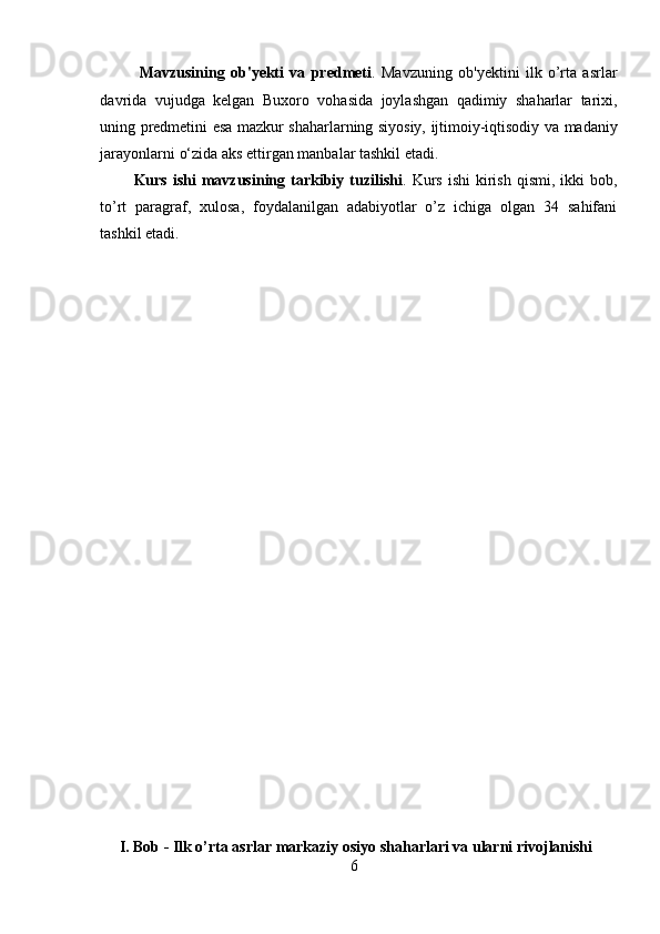Mavzusining   ob'yekti   va   predmeti .   Mavzuning   ob'yektini   ilk   o’rta   asrlar
davrida   vujudga   kelgan   Buxoro   vohasida   joylashgan   qadimiy   shaharlar   tarixi,
uning   predmetini   esa   mazkur   shaharlarning   siyosiy,   ijtimoiy-iqtisodiy   va   madaniy
jarayonlarni   o‘zida   aks   ettirgan manbalar tashkil etadi.
Kurs  ishi  mavzusining  tarkibiy  tuzilishi .  Kurs   ishi  kirish  qismi,  ikki  bob,
to’rt   paragraf,   xulosa,   foydalanilgan   adabiyotlar   o’z   ichiga   olgan   34   sahifani
tashkil etadi.
 
I. Bob - Ilk o’rta asrlar markaziy osiyo shaharlari va ularni rivojlanishi
6  
  