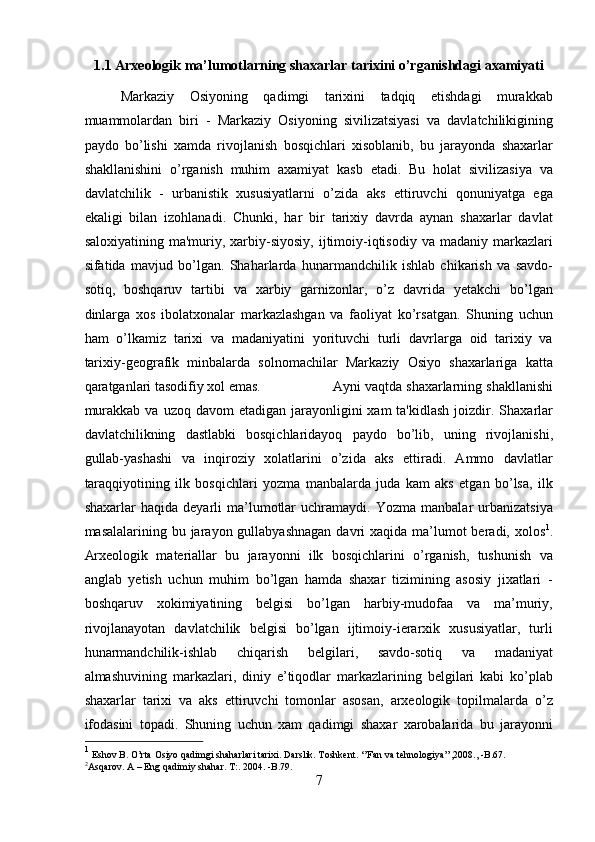 1.1 Arxeologik ma’lumotlarning shaxarlar tarixini o’rganishdagi axamiyati 
Markaziy   Osiyoning   qadimgi   tarixini   tadqiq   etishdagi   murakkab
muammolardan   biri   -   Markaziy   Osiyoning   sivilizatsiyasi   va   davlatchilikigining
paydo   bo’lishi   xamda   rivojlanish   bosqichlari   xisoblanib,   bu   jarayonda   shaxarlar
shakllanishini   o’rganish   muhim   axamiyat   kasb   etadi.   Bu   holat   sivilizasiya   va
davlatchilik   -   urbanistik   xususiyatlarni   o’zida   aks   ettiruvchi   qonuniyatga   ega
ekaligi   bilan   izohlanadi.   Chunki,   har   bir   tarixiy   davrda   aynan   shaxarlar   davlat
saloxiyatining  ma'muriy,  xarbiy-siyosiy,  ijtimoiy-iqtisodiy  va  madaniy   markazlari
sifatida   mavjud   bo’lgan.   Shaharlarda   hunarmandchilik   ishlab   chikarish   va   savdo-
sotiq,   boshqaruv   tartibi   va   xarbiy   garnizonlar,   o’z   davrida   yetakchi   bo’lgan
dinlarga   xos   ibolatxonalar   markazlashgan   va   faoliyat   ko’rsatgan.   Shuning   uchun
ham   o’lkamiz   tarixi   va   madaniyatini   yorituvchi   turli   davrlarga   oid   tarixiy   va
tarixiy-geografik   minbalarda   solnomachilar   Markaziy   Osiyo   shaxarlariga   katta
qaratganlari tasodifiy xol emas. Ayni vaqtda shaxarlarning shakllanishi
murakkab  va  uzoq davom  etadigan  jarayonligini   xam  ta'kidlash   joizdir.  Shaxarlar
davlatchilikning   dastlabki   bosqichlaridayoq   paydo   bo’lib,   uning   rivojlanishi,
gullab-yashashi   va   inqiroziy   xolatlarini   o’zida   aks   ettiradi.   Ammo   davlatlar
taraqqiyotining   ilk   bosqichlari   yozma   manbalarda   juda   kam   aks   etgan   bo’lsa,   ilk
shaxarlar   haqida   deyarli   ma’lumotlar   uchramaydi.  Yozma   manbalar   urbanizatsiya
masalalarining bu jarayon gullabyashnagan  davri  xaqida ma’lumot  beradi, xolos 1
.
Arxeologik   materiallar   bu   jarayonni   ilk   bosqichlarini   o’rganish,   tushunish   va
anglab   yetish   uchun   muhim   bo’lgan   hamda   shaxar   tizimining   asosiy   jixatlari   -
boshqaruv   xokimiyatining   belgisi   bo’lgan   harbiy-mudofaa   va   ma’muriy,
rivojlanayotan   davlatchilik   belgisi   bo’lgan   ijtimoiy-ierarxik   xususiyatlar,   turli
hunarmandchilik-ishlab   chiqarish   belgilari,   savdo-sotiq   va   madaniyat
almashuvining   markazlari,   diniy   e’tiqodlar   markazlarining   belgilari   kabi   ko’plab
shaxarlar   tarixi   va   aks   ettiruvchi   tomonlar   asosan,   arxeologik   topilmalarda   o’z
ifodasini   topadi.   Shuning   uchun   xam   qadimgi   shaxar   xarobalarida   bu   jarayonni
1
 Eshov B. O’rta Osiyo qadimgi shaharlari tarixi. Darslik. Toshkent. ‘’Fan va tehnologiya’’,2008., -B.67. 
2
Asqarov. A – Eng qadimiy shahar. T:. 2004. -B.79.
7  
  