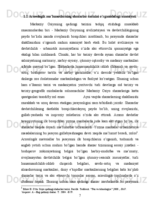 1.1 Arxeologik ma’lumotlarning shaxarlar tarixini o’rganishdagi axamiyati 
Markaziy   Osiyoning   qadimgi   tarixini   tadqiq   etishdagi   murakkab
muammolardan   biri   -   Markaziy   Osiyoning   sivilizatsiyasi   va   davlatchilikigining
paydo   bo’lishi   xamda   rivojlanish   bosqichlari   xisoblanib,   bu   jarayonda   shaxarlar
shakllanishini   o’rganish   muhim   axamiyat   kasb   etadi.   Bu   holat   sivilizasiya   va
davlatchilik   -   urbanistik   xususiyatlarni   o’zida   aks   ettiruvchi   qonuniyatga   ega
ekaligi   bilan   izohlanadi.   Chunki,   har   bir   tarixiy   davrda   aynan   shaxarlar   davlat
saloxiyatining  ma'muriy,  xarbiy-siyosiy,  ijtimoiy-iqtisodiy  va  madaniy   markazlari
sifatida   mavjud   bo’lgan.   Shaharlarda   hunarmandchilik   ishlab   chikarish   va   savdo-
sotiq,   boshqaruv   tartibi   va   xarbiy   garnizonlar,   o’z   davrida   yetakchi   bo’lgan
dinlarga   xos   ibolatxonalar   markazlashgan   va   faoliyat   ko’rsatgan.   Shuning   uchun
ham   o’lkamiz   tarixi   va   madaniyatini   yorituvchi   turli   davrlarga   oid   tarixiy   va
tarixiy-geografik   minbalarda   solnomachilar   Markaziy   Osiyo   shaxarlariga   katta
qaratganlari tasodifiy xol emas. Ayni vaqtda shaxarlarning shakllanishi
murakkab  va  uzoq davom  etadigan  jarayonligini   xam  ta'kidlash   joizdir.  Shaxarlar
davlatchilikning   dastlabki   bosqichlaridayoq   paydo   bo’lib,   uning   rivojlanishi,
gullab-yashashi   va   inqiroziy   xolatlarini   o’zida   aks   ettiradi.   Ammo   davlatlar
taraqqiyotining   ilk   bosqichlari   yozma   manbalarda   juda   kam   aks   etgan   bo’lsa,   ilk
shaxarlar   haqida   deyarli   ma’lumotlar   uchramaydi.  Yozma   manbalar   urbanizatsiya
masalalarining bu jarayon gullabyashnagan  davri  xaqida ma’lumot  beradi, xolos 1
.
Arxeologik   materiallar   bu   jarayonni   ilk   bosqichlarini   o’rganish,   tushunish   va
anglab   yetish   uchun   muhim   bo’lgan   hamda   shaxar   tizimining   asosiy   jixatlari   -
boshqaruv   xokimiyatining   belgisi   bo’lgan   harbiy-mudofaa   va   ma’muriy,
rivojlanayotan   davlatchilik   belgisi   bo’lgan   ijtimoiy-ierarxik   xususiyatlar,   turli
hunarmandchilik-ishlab   chiqarish   belgilari,   savdo-sotiq   va   madaniyat
almashuvining   markazlari,   diniy   e’tiqodlar   markazlarining   belgilari   kabi   ko’plab
shaxarlar   tarixi   va   aks   ettiruvchi   tomonlar   asosan,   arxeologik   topilmalarda   o’z
ifodasini   topadi.   Shuning   uchun   xam   qadimgi   shaxar   xarobalarida   bu   jarayonni
1
 Eshov B. O’rta Osiyo qadimgi shaharlari tarixi. Darslik. Toshkent. ‘’Fan va tehnologiya’’,2008., -B.67. 
2
Asqarov. A – Eng qadimiy shahar. T:. 2004. -B.79.
7