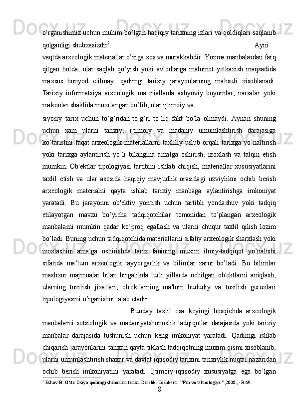 o’rganishimiz uchun muhim bo’lgan haqiqiy tarixning izlari va qoldiqlari saqlanib
qolganligi shubxasizdir 2
.    Ayni
vaqtda arxeologik materiallar o’ziga xos va murakkabdir. Yozma manbalardan farq
qilgan   holda,   ular   saqlab   qo’yish   yoki   avlodlarga   malumot   yetkazish   maqsadida
maxsus   bunyod   etilmay,   qadimgi   tarixiy   jarayonlarning   mahsuli   xisoblanadi.
Tarixiy   informatsiya   arxeologik   materiallarda   ashyoviy   buyumlar,   narsalar   yoki
makonlar shaklida muxrlangan bo’lib, ular ijtimoiy va 
siyosiy   tarix   uchun   to’g’ridan-to’g’ri   to’liq   fakt   bo’la   olmaydi.   Aynan   shuning
uchun   xam   ularni   tarixiy,   ijtimoiy   va   madaniy   umumlashtirish   darajasiga
ko’tarishni   faqat   arxeologik   materiallarni   taxliliy   uslub   orqali   tarixga   yo’naltirish
yoki   tarixga   aylantirish   yo’li   bilangina   amalga   oshirish,   izoxlash   va   talqin   etish
mumkin.  Ob'ektlar   tipologiyasi   tartibini   ishlab   chiqish,   materiallar   xususiyatlarini
taxlil   etish   va   ular   asosida   haqiqiy   mavjudlik   orasidagi   uzviylikni   ochib   berish
arxeologik   materialni   qayta   ishlab   tarixiy   manbaga   aylantirishga   imkoniyat
yaratadi.   Bu   jarayonni   ob'ektiv   yoritish   uchun   tartibli   yondashuv   yoki   tadqiq
etilayotgan   mavzu   bo’yicha   tadqiqotchilar   tomonidan   to’plangan   arxeologik
manbalarni   mumkin   qadar   ko’proq   egallash   va   ularni   chuqur   taxlil   qilish   lozim
bo’ladi. Buning uchun tadqiqotchida materiallarni sifatiy arxeologik sharxlash yoki
izoxlashini   amalga   oshirishda   tarix   fanining   muxim   ilmiy-tadqiqot   yo’nalishi
sifatida   ma’lum   arxeologik   tayyorgarlik   va   bilimlar   zarur   bo’ladi.   Bu   bilimlar
mashxur   majmualar   bilan   birgalikda   turli   yillarda   ochilgan   ob'ektlarni   aniqlash,
ularning   tuzilish   jixatlari,   ob'ektlarning   ma'lum   hududiy   va   tuzilish   guruxlari
tipologiyasini o’rganishni talab etadi 1
.             
Bunday   taxlil   esa   keyingi   bosqichda   arxeologik
manbalarni   sotsiologik   va   madaniyatshunoslik   tadqiqotlar   darajasida   yoki   tarixiy
manbalar   darajasida   tushunish   uchun   keng   imkoniyat   yaratadi.   Qadimgi   ishlab
chiqarish jarayonlarini tarixan qayta tiklash tadqiqotning muxim qismi xisoblanib,
ularni umumlashtirish shaxar va davlat iqtisodiy tarixini tarixiylik nuqtai nazaridan
ochib   berish   imkoniyatini   yaratadi.   Ijtimoiy-iqtisodiy   xususiyatga   ega   bo’lgan
1
  Eshov B. O’rta Osiyo qadimgi shaharlari tarixi. Darslik. Toshkent. ‘’Fan va tehnologiya’’,2008., -B.69.
8