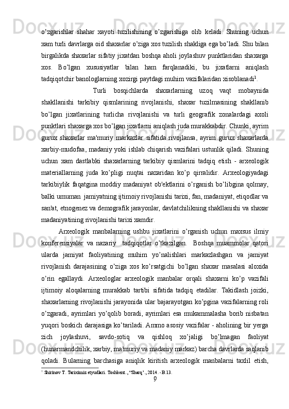 o’zgarishlar   shahar   xayoti   tuzilishining   o’zgarishiga   olib   keladi.   Shuning   uchun
xam turli davrlarga oid shaxarlar o’ziga xos tuzilish shakliga ega bo’ladi. Shu bilan
birgalikda shaxarlar sifatiy jixatdan boshqa aholi joylashuv punktlaridan shaxarga
xos.   Bo’lgan   xususiyatlar   bilan   ham   farqlanadiki,   bu   jixatlarni   aniqlash
tadqiqotchir banologlarning xozirgi paytdagi muhim vazifalaridan xisoblanadi 1
.
Turli   bosqichlarda   shaxarlarning   uzoq   vaqt   mobaynida
shakllanishi   tarkibiy   qismlarining   rivojlanishi,   shaxar   tuzilmasining   shakllanib
bo’lgan   jixatlarining   turlicha   rivojlanishi   va   turli   geografik   zonalardagi   axoli
punktlari shaxarga xos bo’lgan jixatlarni aniqlash juda murakkabdir. Chunki, ayrim
gurux   shaxarlar   ma'muriy   markazlar   sifatida   rivojlansa,   ayrim   gurux   shaxarlarda
xarbiy-mudofaa, madaniy yoki ishlab chiqarish vazifalari ustunlik qiladi. Shuning
uchun   xam   dastlabki   shaxarlarning   tarkibiy   qismlarini   tadqiq   etish   -   arxeologik
materiallarning   juda   ko’pligi   nuqtai   nazaridan   ko’p   qirralidir.   Arxeologiyadagi
tarkibiylik   faqatgina   moddiy   madaniyat   ob'ektlarini   o’rganish   bo’libgina   qolmay,
balki umuman  jamiyatning ijtimoiy rivojlanishi tarixi, fan, madaniyat, etiqodlar va
san'at, etnogenez va demografik jarayonlar, davlatchilikning shakllanishi va shaxar
madaniyatining rivojlanishi tarixi xamdir.      
Arxeologik   manbalarning   ushbu   jixatlarini   o’rganish   uchun   maxsus   ilmiy
konferensiyalar   va   nazariy     tadqiqotlar   o’tkazilgan.     Boshqa   muammolar   qatori
ularda   jamiyat   faoliyatining   muhim   yo’nalishlari   markazlashgan   va   jamiyat
rivojlanish   darajasining   o’ziga   xos   ko’rsatgichi   bo’lgan   shaxar   masalasi   aloxida
o’rin   egallaydi.   Arxeologlar   arxeologik   manbalar   orqali   shaxarni   ko’p   vazifali
ijtimoiy   aloqalarning   murakkab   tartibi   sifatida   tadqiq   etadilar.   Takidlash   joizki,
shaxarlarning rivojlanishi jarayonida ular bajarayotgan ko’pgina vazifalarning roli
o’zgaradi,   ayrimlari   yo’qolib  boradi,   ayrimlari   esa   mukammalasha   borib   nisbatan
yuqori boskich darajasiga ko’tariladi. Ammo asosiy vazifalar - aholining bir yerga
zich   joylashuvi,   savdo-sotiq   va   qishloq   xo’jaligi   bo’lmagan   faoliyat
(hunarmandchilik, xarbiy, ma'muriy va madaniy markaz) barcha davrlarda saqlanib
qoladi.   Bularning   barchasiga   aniqlik   kiritish   arxeologik   manbalarni   taxlil   etish,
1
 Shirinov T. Tariximiz etyudlari. Toshkent., “Sharq’., 2014. -B.13.  
9  
  