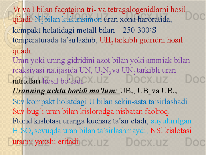 Vr  va  I  bilan faqatgina  tri - va  tetragalogenid larni hosil 
qiladi .   N
2  bilan kukunsimon   uran xona haroratida , 
kompakt  holatidagi  metall  bilan –  250-300 o
S 
temperaturada ta’sirlashib,   UH
3  tarkibli  gidrid ni hosil 
qiladi .
Uran yoki uning gidridini azot bilan yoki ammiak bilan 
reaksiyasi natijasida UN, U
2 N
3  va UN
2  tarkibli uran 
nitridlari  hosil bо‘ladi.  
Uranning uchta boridi ma’lum:  UB
2 , UB
4  va UB
12 .  
Suv kompakt holatdagi U bilan sekin-asta ta’sirlashadi. 
Suv bug‘i uran bilan kislorodga nisbatan faolroq. 
Ftorid kislotasi uranga kuchsiz ta’sir etadi;   suyultirilgan 
H
2 SO
4  sovuqda uran bilan ta’sirlashmaydi;  NSl kislotasi 
uranni yaxshi eritadi.        