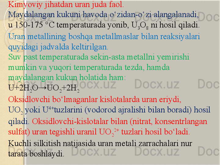 Kimyoviy jihatdan  uran  juda faol. 
Maydalangan kukuni havoda о‘zidan-о‘zi alangalanadi, 
u 150-175 °C temperaturada yonib, U
3 O
8  ni hosil qiladi. 
Uran metallining boshqa metallmaslar bilan reaksiyalari 
quyidagi jadvalda keltirilgan.
Suv past temperaturada sekin-asta metallni yemirishi 
mumkin va yuqori temperaturada tezda, hamda 
maydalangan kukun holatida ham:
U+2H
2 O→UO
2 +2H
2
Oksidlovchi bо‘lmaganlar kislotalarda uran eriydi, 
UO
2  	
yoki U 4+
tuzlarini (vodorod ajralishi bilan boradi) hosil 
qiladi.   Oksidlovchi-kislotalar bilan (nitrat, konsentrlangan 
sulfat) uran tegishli uranil UO
2 2+
 tuzlari hosil bо‘ladi. 
Kuchli silkitish natijasida uran metali zarrachalari nur 
tarata boshlaydi.       