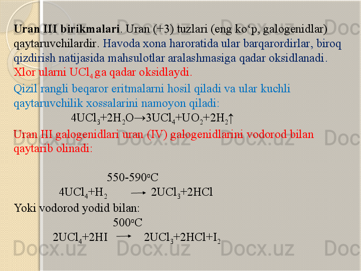 Uran III  birikmalari . Uran (+3)  tuzlari  ( eng kо‘p , galogenid lar )  
qaytaruvchilardir .  Havoda xona haroratida ular barqarordirlar ,  biroq 
qizdirish natijasida mahsulotlar aralashmasiga qadar oksidlanadi . 
Xlor  ularni  UCl
4  ga qadar oksidlaydi. 
Qizil rangli beqaror eritmalarni hosil qiladi va ular kuchli 
qaytaruvchilik xossalarini namoyon qiladi:
                    4UCl
3 +2H
2 O→3UCl
4 +UO
2 +2H
2 ↑
Uran III  galogenidlari uran  (IV)  galogenidlarini vodorod bilan 
qaytarib olinadi :
                                                                                                  
                                 550-590 o
C
                4UCl
4 +H
2                             2UCl
3 +2HCl
Yoki vodorod yodid bilan:
                                 500 o
C
              2UCl
4 +2HI            2UCl
3 +2HCl+I
2       