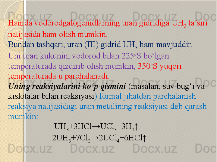 Hamda vodorodgalogenidlarning uran gidridiga UH
3  ta’siri 
natijasida ham olish mumkin.
Bundan tashqari, uran (III) gidrid UH
3  ham mavjuddir. 
Uni uran kukunini vodorod bilan  225 o
S  bо‘lgan 
temperaturada qizdirib olish mumkin ,  350 o
S  yuqori 
temperaturada u parchalanadi . 
Uning reaksiyalarini kо‘p qismini  ( masalan ,  suv bug‘i va 
kislotalar bilan reaksiyasi )  formal jihatdan parchalanish 
reaksiya natijasidagi uran metalining reaksiyasi deb qarash 
mumkin :
                      UH
3 +3HCl→UCl
3 +3H
2 ↑
                     2UH
3 +7Cl
2 →2UCl
4 +6HCl↑       