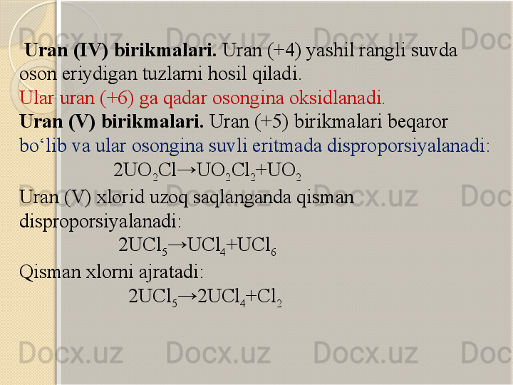   Uran  ( IV ) birikmalari .  Uran (+4)  yashil rangli suvda 
oson eriydigan tuzlarni hosil qiladi . 
Ular  uran (+6)  ga qadar osongina oksidlanadi.
Uran  ( V ) birikmalari .  Uran (+5)  birikmalari beqaror 
bо‘lib va ular osongina suvli eritmada  disproporsi yalanadi :
                   2UO
2 Cl→UO
2 Cl
2 +UO
2
U ran  ( V ) x lorid  uzoq saqlanganda qisman 
disproporsi yalanadi :
                    2UCl
5 →UCl
4 +UCl
6
Qisman  xlor ni ajratadi :
                      2UCl
5 →2UCl
4 +Cl
2       