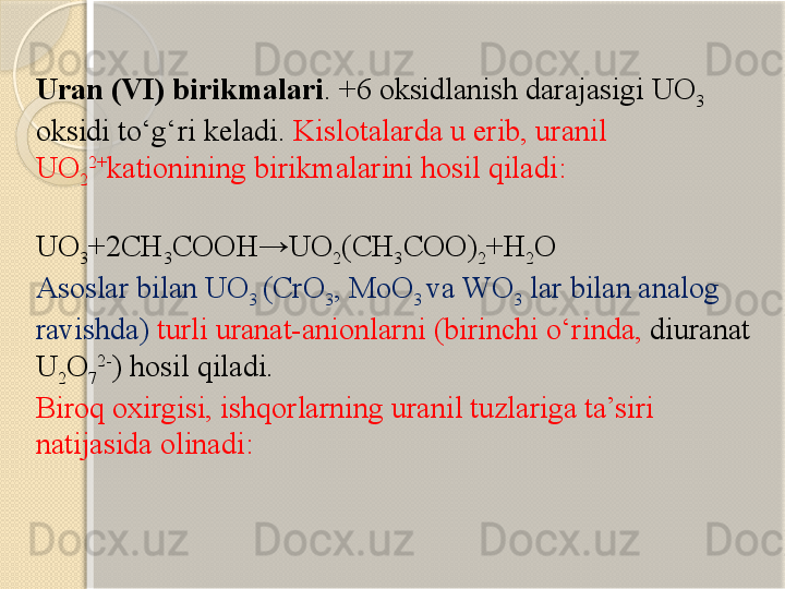 U ran  ( VI ) birikmalari . +6  oksidlanish darajasigi  UO
3  
oksidi tо‘g‘ri keladi .  Kisl o ta larda u erib,  uranil 
UO
2 2+
kation ining birikmalarini hosil qiladi :
 
UO
3 +2CH
3 COOH→UO
2 (CH
3 COO)
2 +H
2 O
Asoslar bilan  UO
3  (CrO
3 , MoO
3  va  WO
3   lar bilan analog 
ravishda )  turli  uranat-anion larni  ( birinchi о‘rinda ,  diuranat 
U
2 O
7 2-
)  hosil qiladi . 
Biroq oxirgisi ,  ishqorlarning  uranil  tuzlariga ta’siri 
natijasida olinadi :
                        