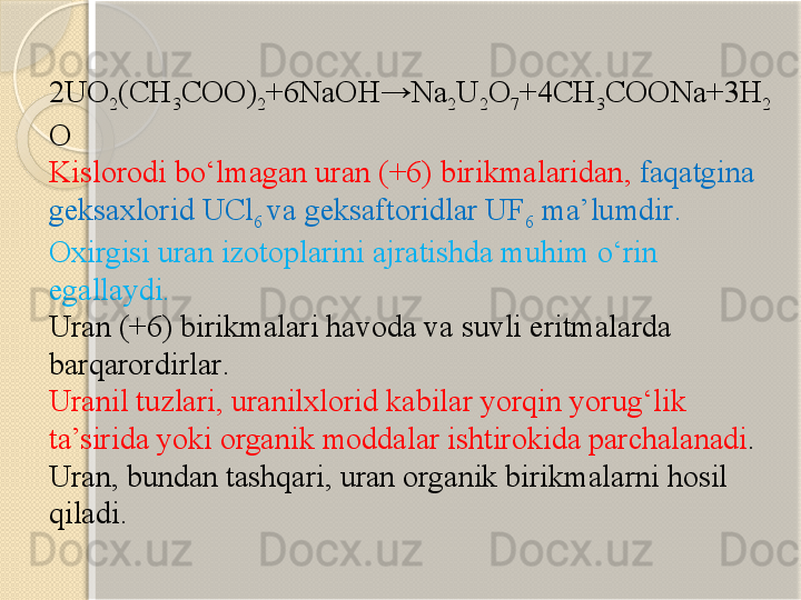 2UO
2 (CH
3 COO)
2 +6NaOH→Na
2 U
2 O
7 +4CH
3 COONa+3H
2
O
Kislorodi bо‘lmagan  uran (+6)  birikmalaridan ,  faqatgina 
geksaxlorid UCl
6  va geksa ftorid lar  UF
6   ma’lumdir . 
Oxirgisi uran izotoplarini ajratishda muhim о‘rin 
egallaydi .   
U ran (+6)  birikmalari havoda va suvli eritmalarda 
barqarordirlar .
Uranil  tuzlari , uranilxlorid  kabilar yorqin yorug‘lik 
ta’sirida yoki organik moddalar ishtirokida parchalanadi . 
Uran, bundan tashqari, uran organik birikmalarni hosil 
qiladi.     