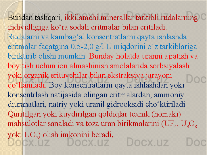 Bundan tashqari,  ikkilamchi minerallar tarkibli rudalarning 
individligiga kо‘ra sodali eritmalar bilan eritiladi. 
Rudalarni va kambag‘al konsentratlarni qayta ishlashda 
eritmalar faqatgina 0,5-2,0 g/l U miqdorini о‘z tarkiblariga 
biriktirib olishi mumkin.   Bunday holatda uranni ajratish va 
boyitish uchun ion almashinish smolalarida sorbsiyalash 
yoki organik erituvchilar bilan ekstraksiya jarayoni 
qо‘llaniladi.  Boy konsentratlarni qayta ishlashdan yoki 
konsentrlash natijasida olingan eritmalardan, ammoniy 
diuranatlari, natriy yoki uranil gidrooksidi chо‘ktiriladi. 
Quritilgan yoki kuydirilgan qoldiqlar texnik (homaki) 
mahsulotlar sanaladi va toza uran birikmalarini (UF
4 , U
3 O
8 
yoki UO
2 ) olish imkonini beradi .       