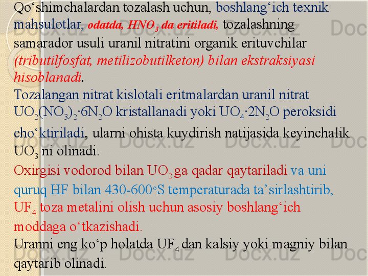 Qо‘shimchalardan tozalash uchun,  boshlang‘ich texnik 
mahsulotlar,   odatda, HNO
3  da eritiladi,  tozalashning 
samarador usuli uranil nitratini organik erituvchilar 
(tributilfosfat, metilizobutilketon) bilan ekstraksiyasi 
hisoblanadi . 
Tozalangan nitrat kislotali eritmalardan uranil nitrat 
UO
2 (NO
3 )
2 ·6N
2 O kristallanadi yoki UO
4 ·2N
2 O peroksidi 
chо‘ktiriladi ,  ularni ohista kuydirish natijasida keyinchalik 
UO
3  ni olinadi. 
Oxirgisi vodorod bilan UO
2  ga qadar qaytariladi   va uni 
quruq HF bilan 430-600 o
S temperaturada ta’sirlashtirib,  
UF
4  toza metalini olish uchun asosiy boshlang‘ich 
moddaga о‘tkazishadi. 
Uranni eng kо‘p holatda UF
4  dan kalsiy yoki magniy bilan 
qaytarib olinadi.        