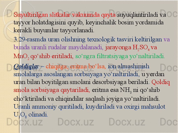 Suyultirilgan slitkalar vakuumda qayta  suyuqlantiriladi va 
tayyor holatdagisini quyib, keyinchalik bosim yordamida 
kerakli buyumlar tayyorlanadi. 
3.29-rasmda uran olishning texnologik tasviri keltirilgan  va 
bunda uranli rudalar maydalanadi,  jarayonga H
2 SO
4  va 
MnO
2  qо‘shib eritiladi,  sо‘ngra filtratsiyaga yо‘naltiriladi.  
Qoldiqla r –  chiqitga, eritma bо‘lsa,  ion almashinish 
smolalarga asoslangan sorbsiyaga yо‘naltiriladi,  u yerdan 
uran bilan boyitilgan smolani desorbsiyaga beriladi .  Qoldiq 
smola sorbsiyaga qaytariladi,  eritma esa NH
3  ni qо‘shib 
chо‘ktiriladi va chiqindilar saqlash joyiga yо‘naltiriladi.  
Uran li ammoniy quritiladi ,  kuydiriladi va oxirgi mahsulot 
U
3 O
8   olinadi .       