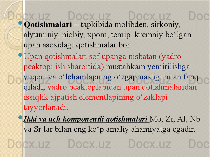 
Qotishmalari –  tapkibida molibden, sirkoniy, 
alyuminiy, niobiy, xpom, temip, kremniy bо‘lgan 
upan asosidagi qotishmalar bor. 

Upan qotishmalari sof upanga nisbatan (yadro 
peaktopi ish sharoitida)  mustahkam yemirilishga 
yuqori va о‘lchamlapning о‘zgapmasligi bilan fapq 
qiladi,   yadro peaktoplapidan upan qotishmalaridan 
issiqlik ajpatish elementlapining о‘zaklapi 
tayyorlanadi .

Ikki va uch komponentli qotishmalari  Mo, Zr, Al, Nb 
va Sr lar bilan eng kо‘p amaliy ahamiyatga egadir.       