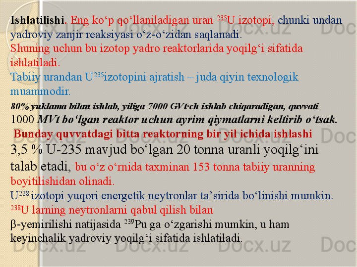 Ishlatilishi .  Eng kо‘p qо‘llaniladigan uran  235
U izotopi,  chunki undan 
yadroviy zanjir reaksiyasi о‘z-о‘zidan saqlanadi.  
Shuning uchun bu izotop yadro reaktorlarida yoqilg‘i sifatida 
ishlatiladi. 
Tabiiy urandan U 235
izotopini ajratish – juda qiyin texnologik 
muammodir.
80% yuklama bilan ishlab, yiliga 7000 GVt·ch ishlab chiqaradigan, quvvati  
1000  MVt bо‘lgan reaktor uchun ayrim qiymatlarni keltirib о‘tsak.
  Bunday quvvatdagi bitta reaktorning bir yil ichida ishlashi 
3,5 % U-235 mavjud bо‘lgan 20 tonna uranli yoqilg‘ini 
talab etadi,  bu о‘z о‘rnida taxminan 153 tonna tabiiy uranning 
boyitilishidan olinadi.
U 238 
izotopi yuqori energetik neytronlar ta’sirida bо‘linishi mumkin. 
238
U larning neytronlarni qabul qilish bilan 
β -yemirilishi natijasida  239
Pu ga о‘zgarishi mumkin, u ham 
keyinchalik yadroviy yoqilg‘i sifatida ishlatiladi.       