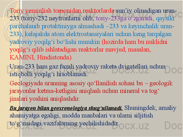 Toriy yemirilish tomonidan reaktorlarda  sun’iy olinadigan uran-
233 (toriy-232 neytronlarni olib,  toriy-233ga о‘zgaradi,  qaysiki 
parchalanib protaktiniyga almashadi –233 va keyinchalik uran-
233), kelajakda atom elektrostansiyalari uchun keng tarqalgan 
yadroviy yoqilg‘i bо‘lishi mumkin  (hozirda ham bu nuklidni 
yoqilg‘i qilib ishlatadigan reaktorlar mavjud, masalan, 
KAMINI, Hindistonda).
Uran-233  ham gaz fazali yadroviy raketa dvigatellari uchun 
istiqbolli yoqilg‘i hisoblanadi .
Geologiyada uranning asosiy qо‘llanilish sohasi bu  –  geologik 
jarayonlar ketma-ketligini aniqlash uchun mineral va tog‘ 
jinslari yoshini aniqlashdir .  
Bu jarayon bilan  geoxronologiya  shug‘ullanadi .   Shuningdek, amaliy 
ahamiyatga egaligi, modda manbalari va ularni siljitish 
tо‘g‘risidagi vazifalarning yechilishidadir.        