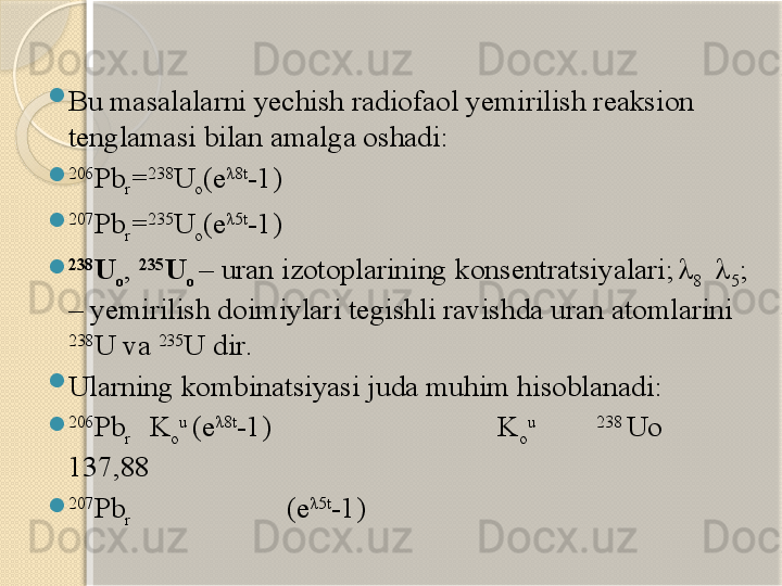 
Bu masalalarni yechish radiofaol yemirilish reaksion 
tenglamasi bilan amalga oshadi :
 206
Pb
r = 238
U
o (e λ8t
-1)
 207
Pb
r = 235
U
o (e λ5t
-1)
 238
U
o ,  235
U
o  –  uran izotoplarining  konsentratsi yalari ;  
λ
8   λ
5 ; 
– yemirilish doimiylari tegishli ravishda uran atomlarini 
238
U  va  235
U  dir .

Ularning kombinatsiyasi juda muhim hisoblanadi :
 206
Pb
r   K
o u 
(e λ8t
-1)                       K
o u              238 
Uo            
137,88
 207
Pb
r                      (e λ5t
-1)         