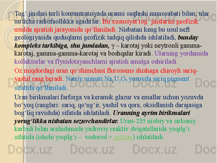 Tog‘ jinslari turli konsentratsiyada uranni saqlashi munosabati bilan ,  ular 
turlicha radiofaollikka egadirlar .   Bu xususiyat tog‘ jinslarini geofizik 
usulda ajratish jarayonida qо‘llaniladi .  Nisbatan keng bu  usul  neft 
geologiyasida quduqlarni geofizik tadqiq qilishda ishlatiladi ,   bunday 
kompleks  tarkibiga ,  shu jumladan ,  γ  –  karotaj  yoki  neytron li  gamma-
karotaj, gamma-gamma-karotaj  va boshqalar kiradi .  Ularning yordamida 
kollektor lar va  flyuido tayanchlarni   ajratish amalga oshiriladi .
Oz miqdordagi uran qо‘shimchasi flurossens shishaga chiroyli sariq -
yashil rang beradi .   Natriy uranati Na
2 U
2 O
7  yozuvda sariq pigment 
sifatida qо‘llaniladi.
Uran birikmalari farforga va keramik glazur va emallar uchun yozuvda 
bо‘yoq (ranglari: sariq, qо‘ng‘ir, yashil va qora, oksidlanish darajasiga 
bog‘liq ravishda) sifatida ishlatiladi.  Uranning ayrim birikmalari 
yorug‘likka nisbatan sezuvchandirlar.   Uran-235 niobiy va sirkoniy 
karbidi bilan aralashmada yadroviy reaktiv dvigatellarida yoqilg‘i 
sifatida (ishchi yoqilg‘i –  vodorod +  geksan ) ishlatiladi.       