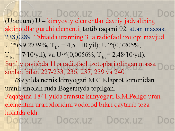 (Uranium) U –  kimyoviy elementlar davriy jadvalining 
aktinoidlar guruhi elementi,  tartib raqami 92,  atom massasi 
238,0289.  Tabiatda uranning 3 ta radiofaol izotopi mavjud: 
U 238 
(99,2739% ,  T
1/2  = 4,51·10 yil); U 235
(0,7205%, 
T
1/2  = 7·10 8
yil), va U 234
(0,0056%, T
1/2 = 2,48·10 5
yil). 
Sun’iy ravishda  11 ta  radiofaol izotop lari olingan massa 
sonlari bilan  227-233, 236, 237, 239  va  240. 
.  1789  yilda  nem is kimyogari  M.G.Klaprot  tomonidan 
uran li  smolali ruda Bogemi yda topilgan . 
Faqatgina 1841 yilda fransuz kimyogari E.M.Peligo uran 
elementini uran xloridini vodorod bilan qaytarib toza 
holatda oldi.       