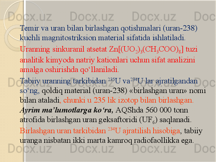 Temir va uran bilan birlashgan qotishmalari  (uran-238) 
kuchli  magnitostriksion material  sifatida ishlatiladi .
Uranning  sinkuranil atsetat Zn[(UO
2 )
3 (CH
3 COO)
8 ]  tuzi 
analitik kimyoda natriy kationlari uchun sifat analizini 
amalga oshirishda qо‘llaniladi .
Tabiiy uranning tarkibidan  235
U  va 234
U  lar ajratilgandan 
sо‘ng ,  qoldiq material  (uran-238) « birlashgan  uran»  nomi 
bilan ataladi ,  chunki u  235  lik izotop bilan birlashgan . 
Ayrim ma’lumotlarga kо‘ra,  AQShda 560 000 tonn 
atrofida birlashgan uran geksaftoridi (UF
6 ) saqlanadi. 
Birlashgan uran tarkibidan  234
U ajratilish hisobiga , tabiiy 
uranga nisbatan ikki marta kamroq radiofaollikka ega.       