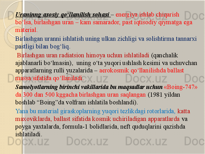 Uraninng asosiy qо‘llanilish sohasi  –  energiya ishlab chiqarish 
bо‘lsa, birlashgan uran – kam samarador, past iqtisodiy qiymatga ega 
material.  
Birlashgan uranni ishlatish uning ulkan zichligi va solishtirma tannarxi 
pastligi bilan bog‘liq .
  Birlashgan  uran radiatsion  himoya uchun ishlatiladi  ( qanchalik 
ajablanarli bо‘lmasin ),   uning о‘ta yuqori ushlash kesimi va uchuvchan 
apparatlarning rulli yuzalarida –  aerokosmik qо‘llanilishda ballast 
massa sifatida qо‘llaniladi .  
Samolyotlarning birinchi vakillarida bu maqsadlar uchun  «Boing-747» 
da 300 dan 500 kggacha birlashgan uran saqlangan  (1981 yildan 
boshlab “Boing”da volfram ishlatila boshlandi). 
Yana bu material giraskoplarning yuqori tezlikdagi rotorlarida,  katta 
maxoviklarda, ballast sifatida kosmik uchiriladigan apparatlarda  va 
poyga yaxtalarda, formula-1 bolidlarida, neft quduqlarini qazishda 
ishlatiladi.       