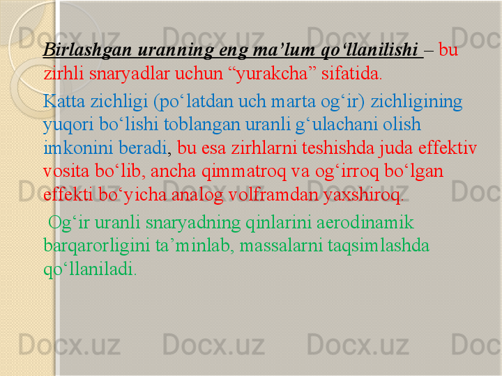 Birlashgan uranning eng ma’lum qо‘llanilishi  –  bu 
zirhli snaryadlar uchun “yurakcha” sifatida. 
Katta zichligi (pо‘latdan uch marta og‘ir) zichligining 
yuqori bо‘lishi toblangan uranli g‘ulachani olish 
imkonini beradi ,  bu esa zirhlarni teshishda juda effektiv 
vosita bо‘lib, ancha qimmatroq va og‘irroq bо‘lgan 
effekti bо‘yicha analog volframdan yaxshiroq.
  Og‘ir uranli snaryadning qinlarini aerodinamik 
barqarorligini ta’minlab, massalarni taqsimlashda 
qо‘llaniladi.       