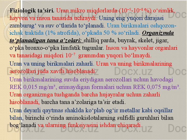 Fiziologik ta’siri.  Uran mikro miqdorlarda (10 −5
-10 −8 
%) о‘simlik, 
hayvon va inson tanasida uchraydi.  Uning eng yuqori darajasi 
zamburug‘ va suv о‘tlarida tо‘planadi.   Uran birikmalari oshqozon-
ichak traktida (1% atrofida), о‘pkada 50 % sо‘riladi.   Organizmda 
tо‘planadigan tana a’zolari:  shilliq parda, buyrak, skelet, jigar, 
о‘pka bronxo-о‘pka limfatik tugunlar.  Inson va hayvonlar organlari 
va tanasidagi miqdori 10 −7
 	
 grammdan yuqori bо‘lmaydi.
Uran  va uning birikmalari zaharli .  Uran va uning birikmalarining 
aerozol lari juda xavfli hisoblanadi . 
Uran birikmalarining suvda eriydigan  aerozol lari uchun havodagi 
REK 0,015 mg/m³,  erimaydigan formalari uchun  REK 0,075 mg/m³.  
Uran organizmga tushganda barcha hujayralar uchun zaharli 
hisoblanadi,  barcha tana a’zolariga ta’sir etadi . 
Uran  deyarli qaytmas shaklda kо‘plab og‘ir metallar kabi oqsillar 
bilan ,   birinchi о‘rinda aminokislotalarning  sulfid li guruhlari bilan 
bog‘lanadi  va ularning funksiyasini ishdan chiqaradi .        