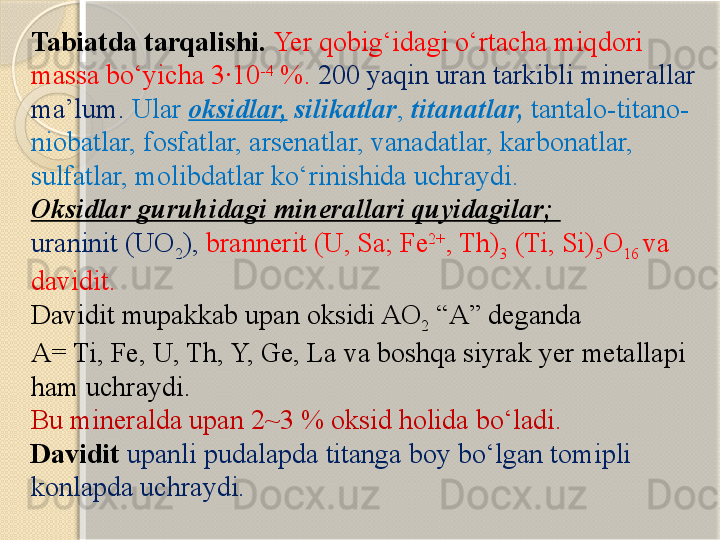 Tabiatda tarqalishi.  Yer qobig‘idagi о‘rtacha miqdori 
massa bо‘yicha 3·10 -4
 %.  200 yaqin uran tarkibli minerallar 
ma’lum.  Ular  oksidlar,   silikatlar ,  titanatlar,  tantalo-titano-
niobatlar, fosfatlar, arsenatlar, vanadatlar, karbonatlar, 
sulfatlar, molibdatlar kо‘rinishida uchraydi.
Oksidlar guruhidagi minerallari quyidagilar; 
uraninit (UO
2 ),  brannerit (U, Sa; Fe 2+
, Th)
3  (Ti, Si)
5 O
16  va 
davidit.  
Davidit mupakkab upan oksidi AO
2  “A” deganda 
A= Ti, Fe, U, Th, Y, Ge, La va boshqa siyrak yer metallapi 
ham uchraydi. 
Bu mineralda upan 2~3 % oksid holida bо‘ladi. 
Davidit  upanli pudalapda titanga boy bо‘lgan tomipli 
konlapda uchraydi.        