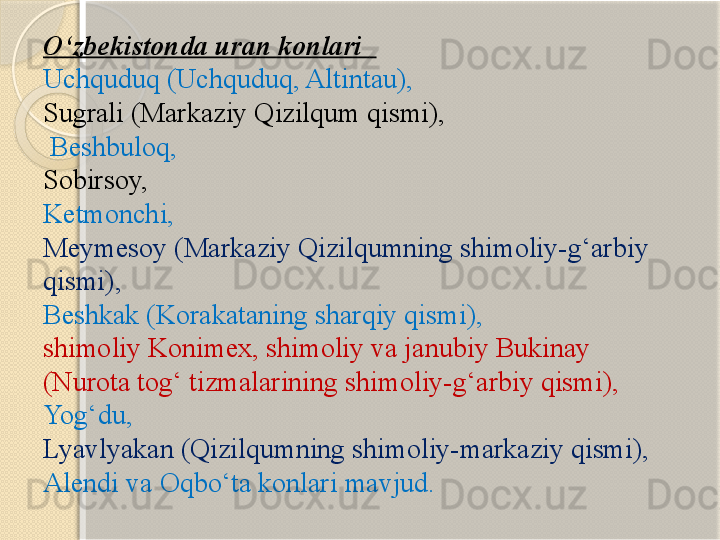 О‘zbekistonda uran konlari   
Uchquduq (Uchquduq, Altintau), 
Sugrali (Markaziy Qizilqum qismi),
 Beshbuloq, 
Sobirsoy, 
Ketmonchi, 
Meymesoy (Markaziy Qizilqumning shimoliy-g‘arbiy 
qismi), 
Beshkak (Korakataning sharqiy qismi), 
shimoliy Konimex, shimoliy va janubiy Bukinay 
(Nurota tog‘ tizmalarining shimoliy-g‘arbiy qismi), 
Yog‘du, 
Lyavlyakan (Qizilqumning shimoliy-markaziy qismi), 
Alendi va Oqbо‘ta konlari mavjud.       