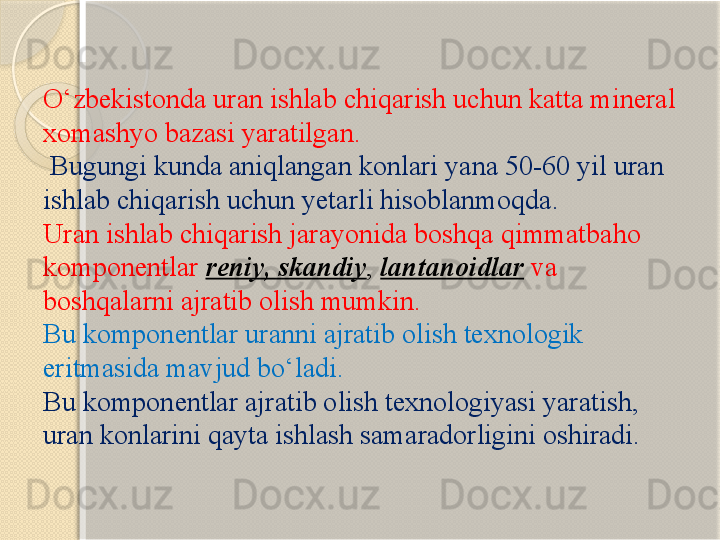 О‘zbekistonda uran ishlab chiqarish uchun katta mineral 
xomashyo bazasi yaratilgan.
  Bugungi kunda aniqlangan konlari yana 50-60 yil uran 
ishlab chiqarish uchun yetarli hisoblanmoqda.
Uran ishlab chiqarish jarayonida boshqa qimmatbaho 
komponentlar  reniy, skandiy ,  lantanoidlar   va 
boshqalarni ajratib olish mumkin. 
Bu komponentlar uranni ajratib olish texnologik 
eritmasida mavjud bо‘ladi. 
Bu komponentlar ajratib olish texnologiyasi yaratish, 
uran konlarini qayta ishlash samaradorligini oshiradi.       