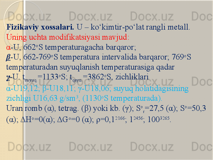 Fizikaviy xossalari.  U  – kо‘kimtir - pо‘lat rangli metall . 
Uning uchta modifikatsiyasi mavjud :  
α -U, 662 o
S temperaturagacha  barqaror ; 
β -U, 662-769 o
S  temperatura intervalida barqaror ; 769 o
S 
temperaturadan suyuqlanish temperaturasiga qadar 
γ -U. t
suyuq. =1133 o
S; t
qayn. =3862 o
S,  zichliklari 
α -U19,12;  β -U18,11;  γ -U18,06;  suyuq holatidagisining 
zichligi  U16,63  g/sm 3
,  (1130 o
S  temperaturada ). 
Uran romb ( α ), tetrag. ( β ) yoki kb. ( γ ); S o
r =27,5 ( α ); S o
=50,3 
( α );  Δ H o
=0( α );  Δ G o
=0 ( α );  ρ =0,1 2166
; 1 2456
; 100 3265
.       