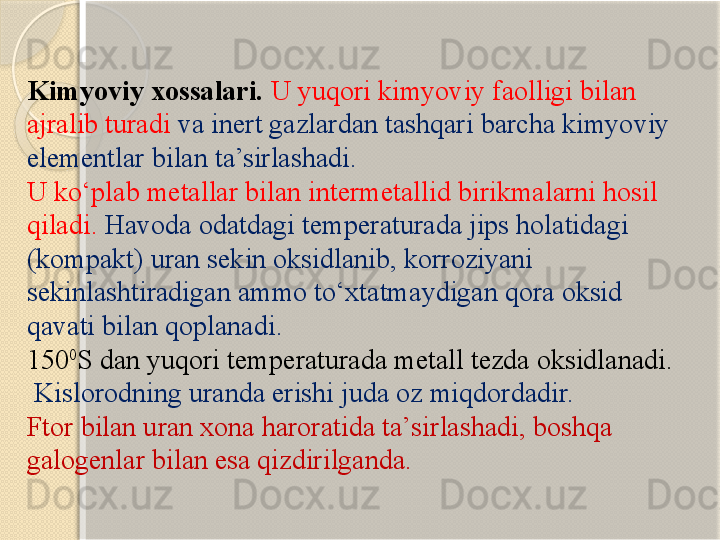 Kimyoviy xossalari.  U yuqori kimyoviy faolligi bilan 
ajralib turadi  va inert gazlardan tashqari barcha kimyoviy 
elementlar bilan ta’sirlashadi. 
U kо‘plab metallar bilan intermetallid birikmalarni hosil 
qiladi.  Havoda odatdagi temperaturada jips holatidagi 
(kompakt) uran sekin oksidlanib, korroziyani 
sekinlashtiradigan ammo tо‘xtatmaydigan qora oksid 
qavati bilan qoplanadi. 
150 0
S dan yuqori temperaturada metall tezda oksidlanadi.
  Kislorodning uranda erishi juda oz miqdordadir. 
Ftor bilan uran xona haroratida ta’sirlashadi, boshqa 
galogenlar bilan esa qizdirilganda.       