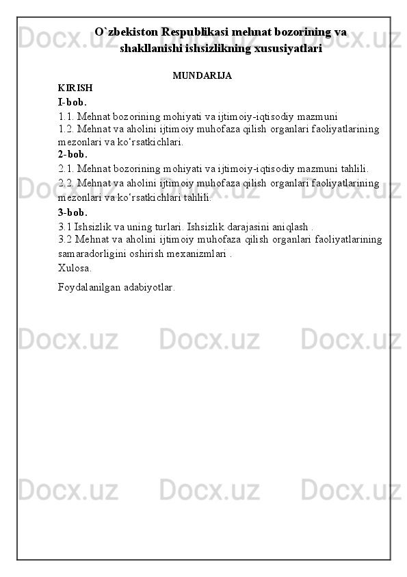 O`zbekiston Respublikasi mehnat bozorining va
shakllanishi ishsizlikning xususiyatlari
                                                 MUNDARIJA
KIRISH
I-bob .  
1.1.   Mehnat bozorining mohiyati va ijtimoiy-iqtisodiy mazmuni 
1.2.  Mehnat va aholini ijtimoiy muhofaza qilish organlari faoliyatlarining 
mezonlari va ko‘rsatkichlari.
2- bob.  
2.1. Mehnat bozorining mohiyati va ijtimoiy-iqtisodiy mazmuni tahlili.
2.2. Mehnat va aholini ijtimoiy muhofaza qilish organlari faoliyatlarining 
mezonlari va ko‘rsatkichlari tahlili. 
3-bob .  
3.1 Ishsizlik vа uning turlаri. Ishsizlik dаrаjаsini аniqlаsh . 
3.2 Mehnat va aholini ijtimoiy muhofaza qilish organlari faoliyatlarining
samaradorligini oshirish mexanizmlari .
Xulosa .
Foydalanilgan adabiyotlar .