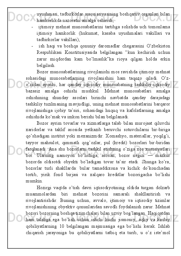 uyushmasi, tadbirkorlar assosiasiyasining boshqaruv organlari bilan
hamkorlikda nazoratni amalga oshirish;
-   ijtimoiy   mehnat   munosabatlarini   tartibga   solishda   uch   tomonlama
ijtimoiy   hamkorlik   (hukumat,   kasaba   uyushmalari   vakillari   va
tadbirkorlar vakillari);
-   ish   haqi   va   boshqa   qonuniy   daromadlar   chegarasini   O’zbekiston
Respublikasi   Konstitusiyasida   belgilangan   “kun   kechirish   uchun
zarur   miqdordan   kam   bo’lmaslik”ka   rioya   qilgan   holda   erkin
belgilash.
Bozor munosabatlarining rivojlanishi mos ravishda ijtimoiy mehnat
sohasidagi   munosabatlarning   rivojlanishini   ham   taqozo   qiladi.   O‘z-
o‘zidan   ayonki,   har   qanday   iqtisodiy   munosabatning   tashkiliy-iqtisodiy
bazasiz   amalga   oshishi   mushkul.   Mehnat   munosabatlari   amalga
oshishining   shunday   asoslari   birinchi   navbatda   qanday   darajadagi
tashkiliy tuzilmaning mavjudligi, uning mehnat munosabatlarini barqaror
rivojlanishiga   ijobiy   ta’siri,   sohasidagi   huquq   va   kafolatlarning   amalga
oshishida ko‘mak va imkon berishi bilan belgilanadi.
Bozor   ayrim   tovarlar   va   xizmatlarga   talab   bilan   murojaat   qiluvchi
xaridorlar   va   taklif   asosida   yetkazib   beruvchi   sotuvchilarni   bir-biriga
qo’shadigan   institut  yoki  mexanizmdir.  Xomashyo,   materiallar,  yoqilg’i,
tayyor   mahsulot,   qimmatli   qog’ozlar,   pul   (kredit)   bozorlari   bir-biridan
farqlanadi.   Ana   shu  bozorlarni   tashkil   etishning   o’ziga   xos   xususiyatlari
bor.   Ularning   namoyon   bo’lishiga,   asosan,   bozor   negizi   —   mazkur
bozorda   oldisotdi   obyekti   bo’ladigan   tovar   ta’sir   etadi.   Shunga   ko’ra,
bozorlar   turli   shakllarda:   bular   tamaddixona   va   kichik   do’konchadan
tortib,   yirik   fond   birjasi   va   xalqaro   kreditlar   bozorigacha   bo’lishi
mumkin.
Hozirgi   vaqtda   o’tish   davri   iqtisodiyotining   oldida   turgan   dolzarb
muammolardan   biri   mehnat   bozorini   samarali   shakllantirish   va
rivojlantirishdir.   Buning   uchun,   avvalo,   ijtimoiy   va   iqtisodiy   tizimlar
rivojlanishining obyektiv qonunlaridan savodli foydalanish zarur. Mehnat
bozori bozorning boshqa tizimchalari bilan uzviy bog’langan. Haqiqatdan
ham   talabga   ega   bo’lish   uchun   ishchi   kuchi   jismoniy,   aqliy   va   kasbiy
qobiliyatlarning   10   belgilangan   majmuasiga   ega   bo’lishi   kerak.   Ishlab
chiqarish   jarayoniga   bu   qobiliyatlarni   tatbiq   eta   turib,   u   o’z   iste’mol