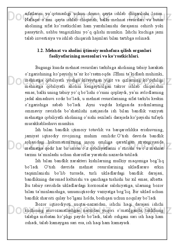 sifatlarini   yo’qotmasligi   uchun   doimo   qayta   ishlab   chiqarilishi   lozim.
Nafaqat   o’zini   qayta   ishlab   chiqarish,   balki   mehnat   resurslari   va   butun
aholining   sifat   ko’rsatkichlari   ham   yaxshilanishi   darajasini   oshirib   yoki
pasaytirib,   ushbu   tengsizlikni   yo’q   qilishi   mumkin.   Ishchi   kuchiga   jami
talab investisiya va ishlab chiqarish hajmlari bilan tartibga solinadi.
1.2.  Mehnat va aholini ijtimoiy muhofaza qilish organlari
faoliyatlarining mezonlari va ko‘rsatkichlari.
Bugungi kunda mehnat resurslari tarkibiga aholining tabiiy harakati
o‘zgarishining ko‘payishi ta’sir ko‘rsatmoqda. SHuni ta’kidlash muhimki,
mehnatga   qobiliyatli   yoshga   kirayotgan   yigit   va   qizlarning   ko‘pchiligi
mehnatga   qobiliyatli   aholini   kengaytirilgan   takror   ishlab   chiqarishni
emas, balki uning tabiiy yo‘q bo‘lishi o‘rnini qoplaydi, ya’ni avlodlarning
jadal almashuvi sodir bo‘ladi, u mehnat resurslarining sifat tarkibi keskin
o‘zgarishiga   sabab   bo‘ladi.   Ayni   vaqtda   kelgusida   xodimlarning
ommaviy   ravishda   bo‘shatilishi   natijasida   ish   bilan   bandlik   vaziyati
mehnatga qobiliyatli aholining o‘sishi sezilarli darajada ko‘payishi tufayli
murakkablashuvi mumkin.
Ish   bilan   bandlik   ijtimoiy   totuvlik   va   barqarorlikka   erishuvning,
jamiyat   iqtisodiy   rivojining   muhim   omilidir.O‘tish   davrida   bandlik
sohasidagi   hukumatimizning   inson   omiliga   qaratilgan   strategiyasida
mehnatga qodir har bir inson o‘z qobiliyatlarini  o‘stirishi  va o‘z mehnat
tarzini ta’minlashi uchun sharoitlar yaratishi nazarda tutiladi.
Ish   bilan   bandlik   xarakteri   kishilarning   mulkiy   maqomiga   bog‘liq
bo‘ladi.   O‘tish   davrida   mehnat   resurslarining   ukladlararo   erkin
taqsimlanishi   bo‘lib   tursada,   turli   ukladlardagi   bandlik   darajasi,
bandlikning daromad keltirishi va qanchaga tushishi bir xil emas, albatta.
Bu   tabiiy   ravishda   ukladlardagi   korxonalar   salohiyatiga,   ularning   bozor
bilan ta’minlanishiga, umumiqtisodiy vaziyatga bog‘liq. Bir uklad uchun
bandlik sharoiti qulay bo‘lgani holda, boshqasi uchun noqulay bo‘ladi.
Bozor   iqtisodiyoti   nuqtai-nazaridan,   ishchi   haqi   darajasi   ishchi
kuchining   muvozanatlashgan   narxidan   yuqori   o‘rnatilganda,   taklifning
talabga   nisbatan   ko‘pligi   paydo   bo‘ladi,   talab   oshgani   sari   ish   haqi   ham
oshadi, talab kamaygan sari esa, ish haqi ham kamayadi.