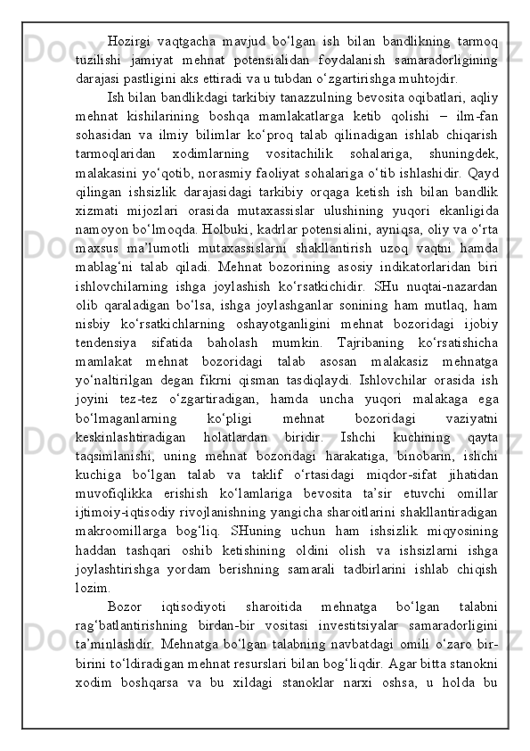 Hozirgi   vaqtgacha   mavjud   bo‘lgan   ish   bilan   bandlikning   tarmoq
tuzilishi   jamiyat   mehnat   potensialidan   foydalanish   samaradorligining
darajasi pastligini aks ettiradi va u tubdan o‘zgartirishga muhtojdir.
Ish bilan bandlikdagi tarkibiy tanazzulning bevosita oqibatlari, aqliy
mehnat   kishilarining   boshqa   mamlakatlarga   ketib   qolishi   –   ilm-fan
sohasidan   va   ilmiy   bilimlar   ko‘proq   talab   qilinadigan   ishlab   chiqarish
tarmoqlaridan   xodimlarning   vositachilik   sohalariga,   shuningdek,
malakasini  yo‘qotib, norasmiy faoliyat  sohalariga o‘tib ishlashidir. Qayd
qilingan   ishsizlik   darajasidagi   tarkibiy   orqaga   ketish   ish   bilan   bandlik
xizmati   mijozlari   orasida   mutaxassislar   ulushining   yuqori   ekanligida
namoyon bo‘lmoqda. Holbuki, kadrlar potensialini, ayniqsa, oliy va o‘rta
maxsus   ma’lumotli   mutaxassislarni   shakllantirish   uzoq   vaqtni   hamda
mablag‘ni   talab   qiladi.   Mehnat   bozorining   asosiy   indikatorlaridan   biri
ishlovchilarning   ishga   joylashish   ko‘rsatkichidir.   SHu   nuqtai-nazardan
olib   qaraladigan   bo‘lsa,   ishga   joylashganlar   sonining   ham   mutlaq,   ham
nisbiy   ko‘rsatkichlarning   oshayotganligini   mehnat   bozoridagi   ijobiy
tendensiya   sifatida   baholash   mumkin.   Tajribaning   ko‘rsatishicha
mamlakat   mehnat   bozoridagi   talab   asosan   malakasiz   mehnatga
yo‘naltirilgan   degan   fikrni   qisman   tasdiqlaydi.   Ishlovchilar   orasida   ish
joyini   tez-tez   o‘zgartiradigan,   hamda   uncha   yuqori   malakaga   ega
bo‘lmaganlarning   ko‘pligi   mehnat   bozoridagi   vaziyatni
keskinlashtiradigan   holatlardan   biridir.   Ishchi   kuchining   qayta
taqsimlanishi,   uning   mehnat   bozoridagi   harakatiga,   binobarin,   ishchi
kuchiga   bo‘lgan   talab   va   taklif   o‘rtasidagi   miqdor-sifat   jihatidan
muvofiqlikka   erishish   ko‘lamlariga   bevosita   ta’sir   etuvchi   omillar
ijtimoiy-iqtisodiy rivojlanishning yangicha sharoitlarini shakllantiradigan
makroomillarga   bog‘liq.   SHuning   uchun   ham   ishsizlik   miqyosining
haddan   tashqari   oshib   ketishining   oldini   olish   va   ishsizlarni   ishga
joylashtirishga   yordam   berishning   samarali   tadbirlarini   ishlab   chiqish
lozim.
Bozor   iqtisodiyoti   sharoitida   mehnatga   bo‘lgan   talabni
rag‘batlantirishning   birdan-bir   vositasi   investitsiyalar   samaradorligini
ta’minlashdir.   Mehnatga   bo‘lgan   talabning   navbatdagi   omili   o‘zaro   bir-
birini to‘ldiradigan mehnat resurslari bilan bog‘liqdir. Agar bitta stanokni
xodim   boshqarsa   va   bu   xildagi   stanoklar   narxi   oshsa,   u   holda   bu