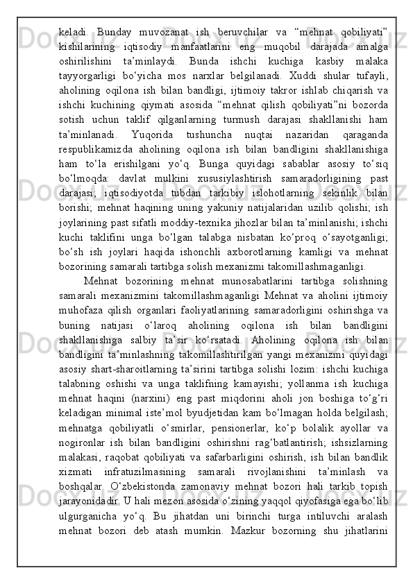 keladi.   Bunday   muvozanat   ish   beruvchilar   va   “mehnat   qobiliyati”
kishilarining   iqtisodiy   manfaatlarini   eng   muqobil   darajada   amalga
oshirilishini   ta’minlaydi.   Bunda   ishchi   kuchiga   kasbiy   malaka
tayyorgarligi   bo‘yicha   mos   narxlar   belgilanadi.   Xuddi   shular   tufayli,
aholining   oqilona   ish   bilan   bandligi,   ijtimoiy   takror   ishlab   chiqarish   va
ishchi   kuchining   qiymati   asosida   “mehnat   qilish   qobiliyati”ni   bozorda
sotish   uchun   taklif   qilganlarning   turmush   darajasi   shakllanishi   ham
ta’minlanadi.   Yuqorida   tushuncha   nuqtai   nazaridan   qaraganda
respublikamizda   aholining   oqilona   ish   bilan   bandligini   shakllanishiga
ham   to‘la   erishilgani   yo‘q.   Bunga   quyidagi   sabablar   asosiy   to‘siq
bo‘lmoqda:   davlat   mulkini   xususiylashtirish   samaradorligining   past
darajasi;   iqtisodiyotda   tubdan   tarkibiy   islohotlarning   sekinlik   bilan
borishi;   mehnat   haqining   uning   yakuniy   natijalaridan   uzilib   qolishi;   ish
joylarining past sifatli moddiy-texnika jihozlar bilan ta’minlanishi; ishchi
kuchi   taklifini   unga   bo‘lgan   talabga   nisbatan   ko‘proq   o‘sayotganligi;
bo‘sh   ish   joylari   haqida   ishonchli   axborotlarning   kamligi   va   mehnat
bozorining samarali tartibga solish mexanizmi takomillashmaganligi.
Mehnat   bozorining   mehnat   munosabatlarini   tartibga   solishning
samarali   mexanizmini   takomillashmaganligi   Mehnat   va   aholini   ijtimoiy
muhofaza   qilish   organlari   faoliyatlarining   samaradorligini   oshirishga   va
buning   natijasi   o‘laroq   aholining   oqilona   ish   bilan   bandligini
shakllanishiga   salbiy   ta’sir   ko‘rsatadi.   Aholining   oqilona   ish   bilan
bandligini   ta’minlashning   takomillashtirilgan   yangi   mexanizmi   quyidagi
asosiy  shart-sharoitlarning  ta’sirini  tartibga  solishi  lozim:   ishchi  kuchiga
talabning   oshishi   va   unga   taklifning   kamayishi;   yollanma   ish   kuchiga
mehnat   haqini   (narxini)   eng   past   miqdorini   aholi   jon   boshiga   to‘g‘ri
keladigan minimal  iste’mol  byudjetidan kam bo‘lmagan holda belgilash;
mehnatga   qobiliyatli   o‘smirlar,   pensionerlar,   ko‘p   bolalik   ayollar   va
nogironlar   ish   bilan   bandligini   oshirishni   rag‘batlantirish;   ishsizlarning
malakasi,   raqobat   qobiliyati   va   safarbarligini   oshirish,   ish   bilan   bandlik
xizmati   infratuzilmasining   samarali   rivojlanishini   ta’minlash   va
boshqalar.   O‘zbekistonda   zamonaviy   mehnat   bozori   hali   tarkib   topish
jarayonidadir. U hali mezon asosida o‘zining yaqqol qiyofasiga ega bo‘lib
ulgurganicha   yo‘q.   Bu   jihatdan   uni   birinchi   turga   intiluvchi   aralash
mehnat   bozori   deb   atash   mumkin.   Mazkur   bozorning   shu   jihatlarini